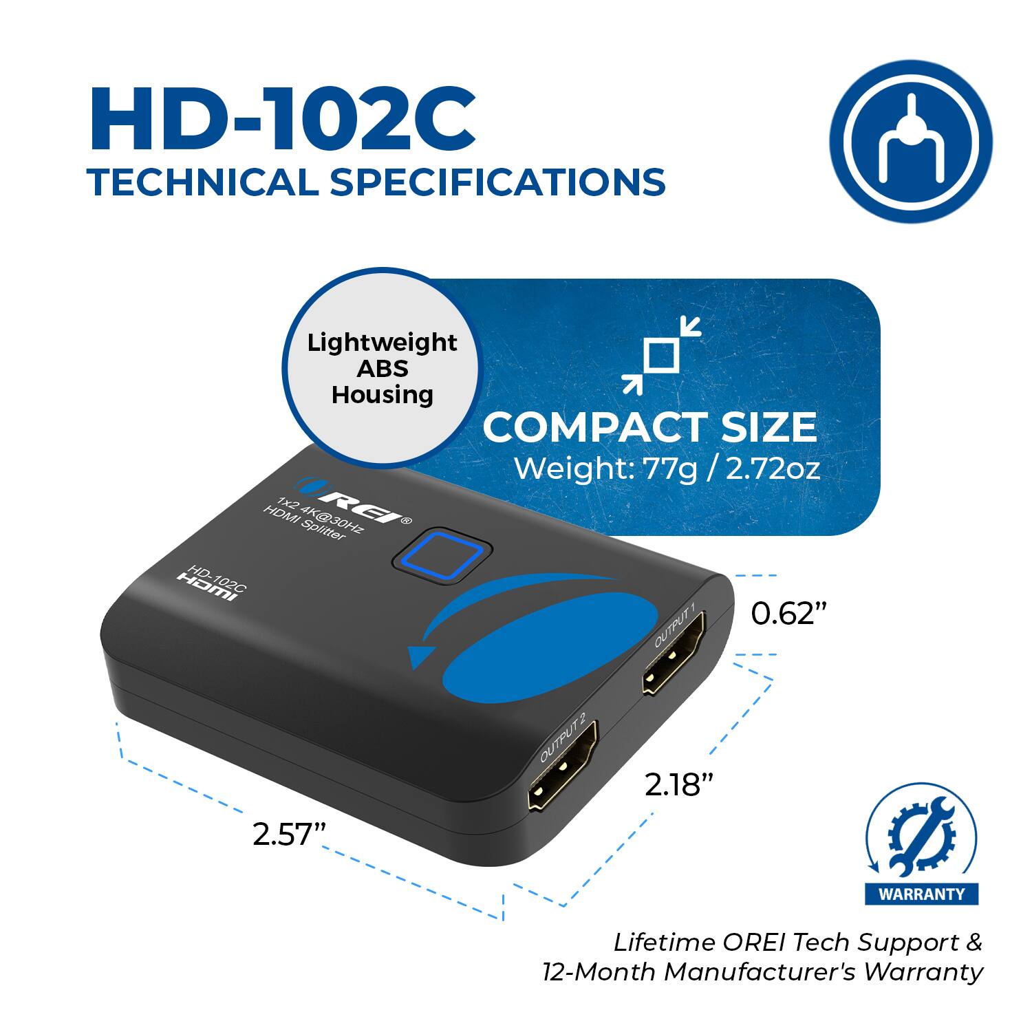 HD-102C TECHNICAL SPECIFICATIONS
Lightweight ABS Housing
COMPACT SIZE
Weight: 77g / 2.72oz
0.62"
2.57"
2.18"
WARRANTY
Lifetime OREI Tech Support & 12-Month Manufacturer's Warranty