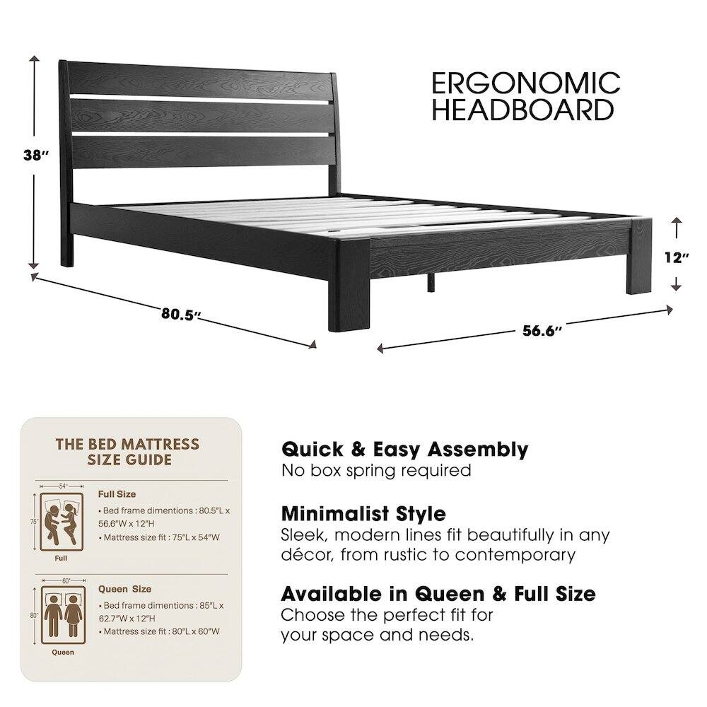 ERGONOMIC HEADBOARD

38" 12" 80.5" 56.6" 75"

THE BED MATTRESS SIZE GUIDE

Full Size Bed frame dimensions: 80.5"L x 56.6"W x 12"H
Mattress size fit: 75"L x 54"W

Queen Size Bed frame dimensions: 85"L x 62.7"W x 12"H
Mattress size fit: 80"L x 60"W

Quick & Easy Assembly
No box spring required

Minimalist Style
Sleek, modern lines fit beautifully in any décor, from rustic to contemporary

Available in Queen & Full Size
Choose the perfect fit for your space and needs.
