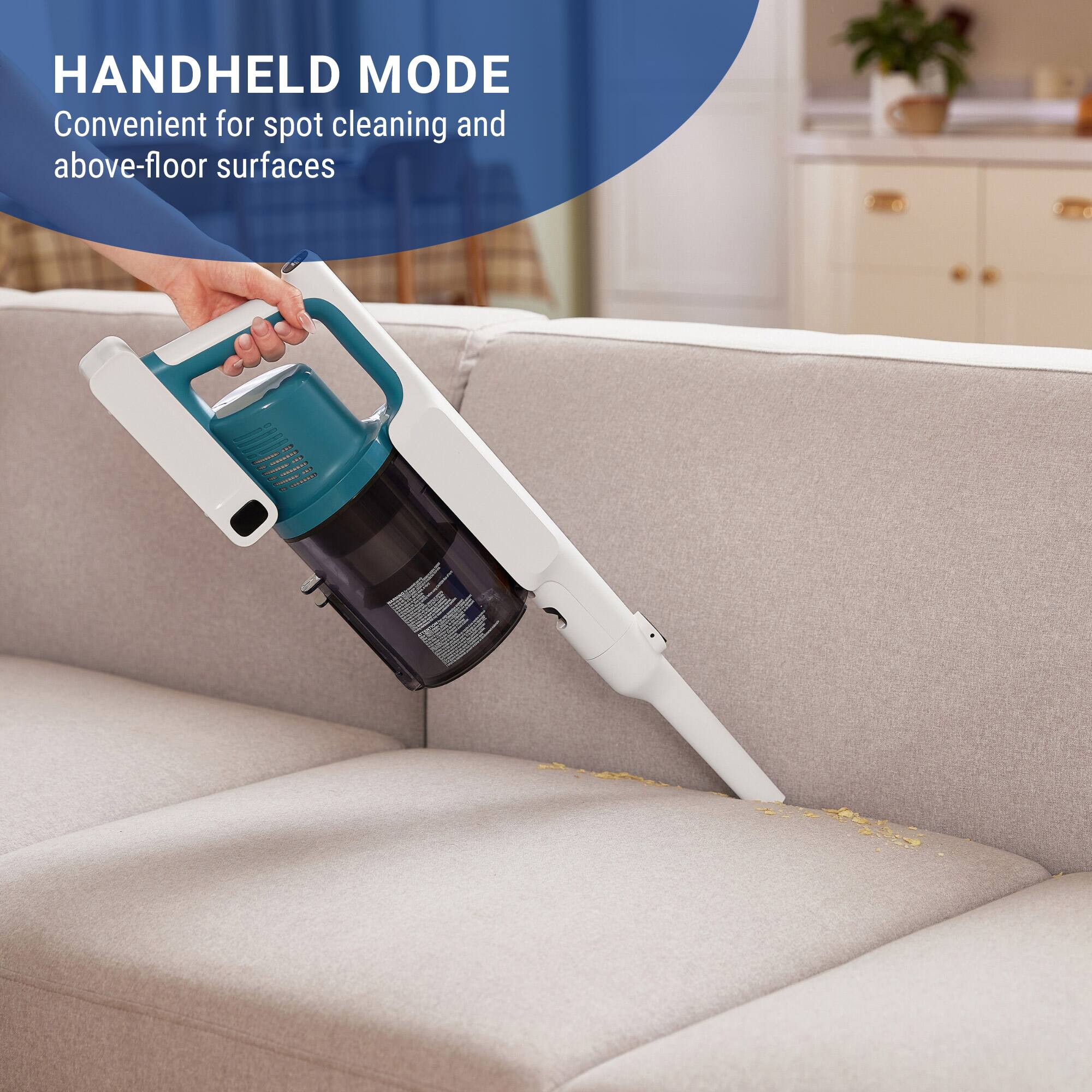 HANDHELD MODE
Convenient for spot cleaning and above-floor surfaces