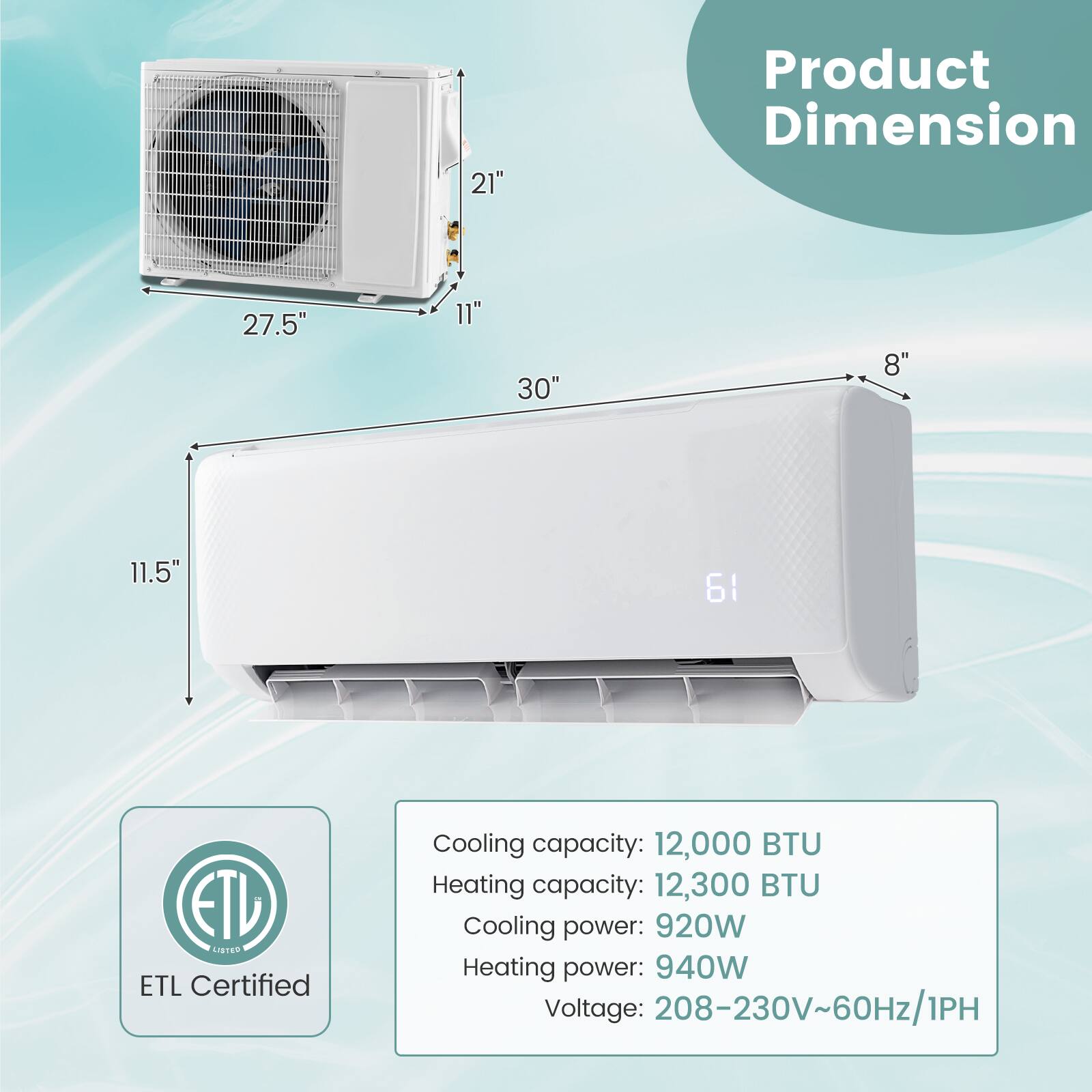 Product Dimension: 27.5" 11" 30" 8" 11.5"

ETL Certified

Cooling capacity: 12,000 BTU
Heating capacity: 12,300 BTU
Cooling power: 920W
Heating power: 940W
Voltage: 208-230V~60Hz/1PH