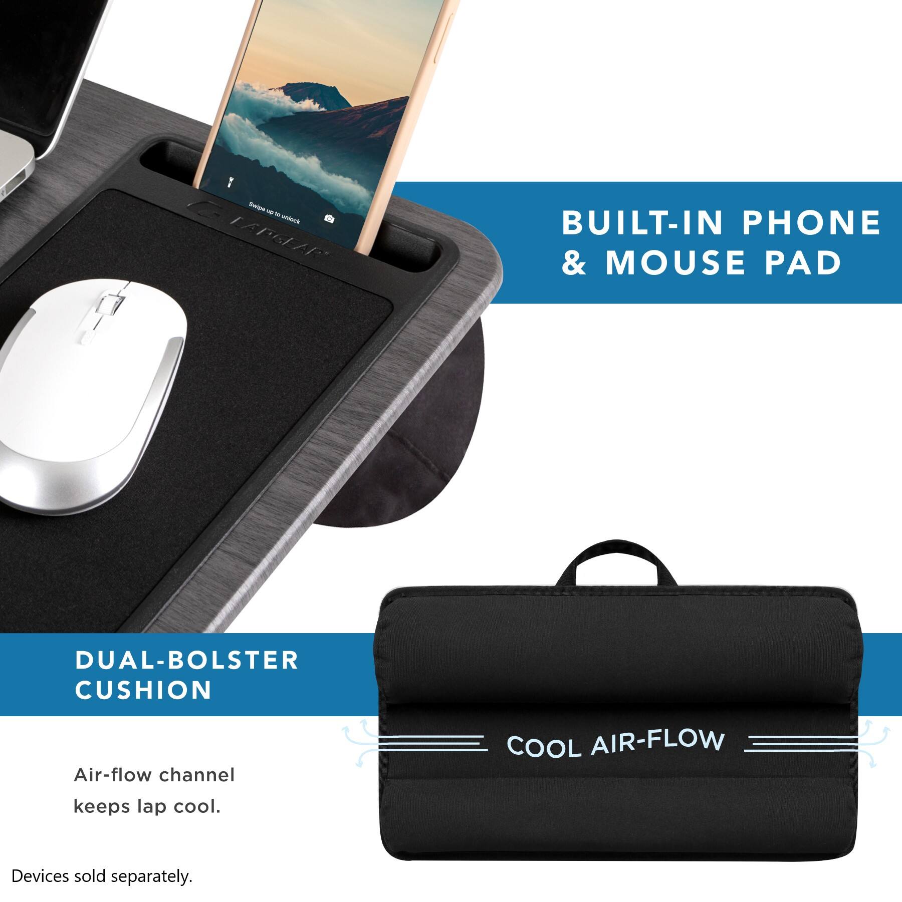 1. Swipe - us
2. LAPGLAR
3. BUILT-IN PHONE & MOUSE PAD
4. DUAL-BOLSTER CUSHION
5. Air-flow channel
6. COOL AIR-FLOW
7. keeps lap cool.
8. Devices sold separately.