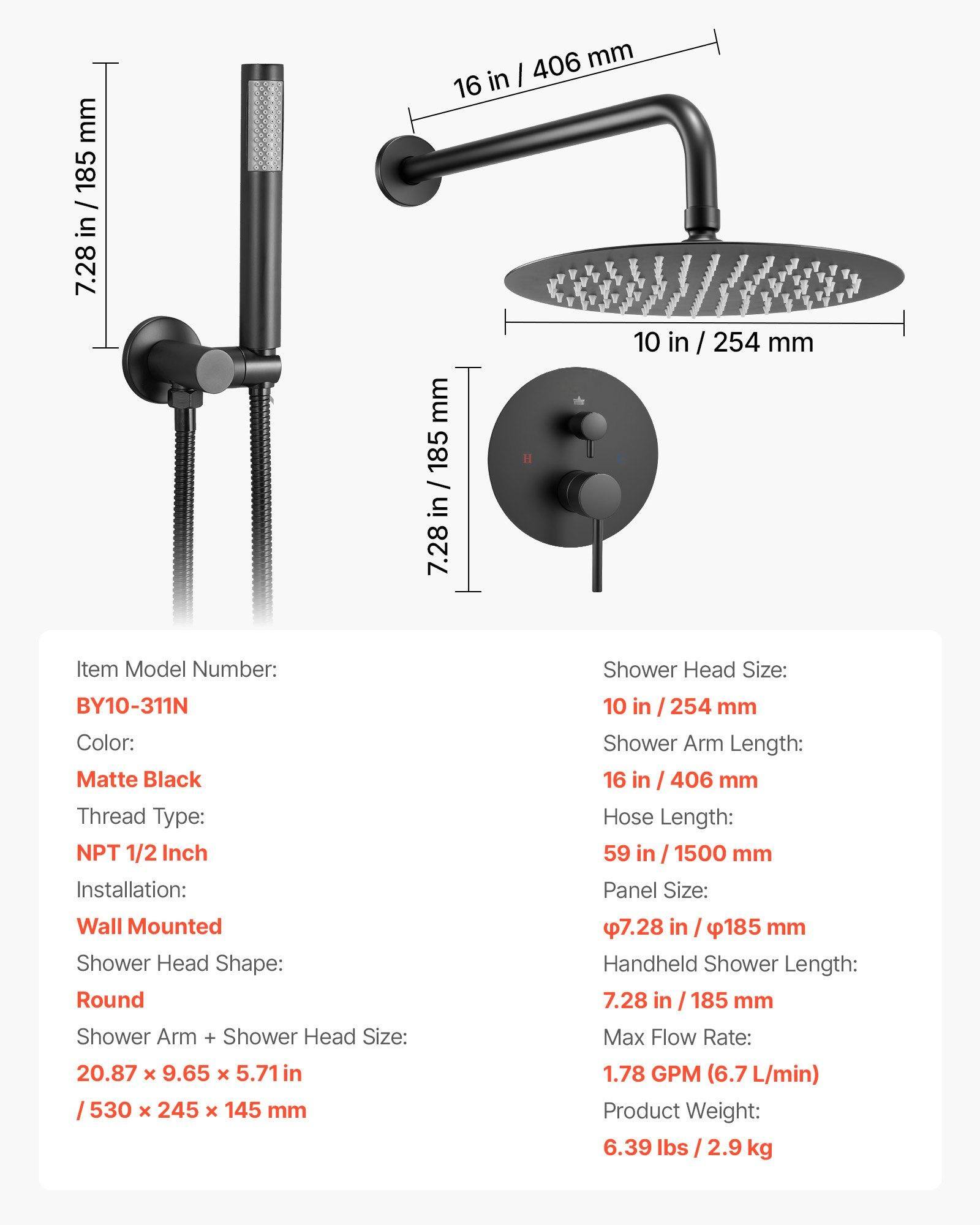 mm 185 / in 7.28 406 mm 16 in I 10 in / 254 mm mm 185 / in 7.28

Item Model Number: BY10-311N  
Color: Matte Black  
Thread Type: NPT 1/2 Inch  
Installation: Wall Mounted  
Shower Head Shape: Round  
Shower Arm + Shower Head Size: 20.87 x 9.65 x 5.71 in / 530 x 245 x 145 mm  
Shower Head Size: 10 in / 254 mm  
Shower Arm Length: 16 in / 406 mm  
Hose Length: 59 in / 1500 mm  
Panel Size: 7.28 in / 185 mm  
Handheld Shower Length: 7.28 in / 185 mm  
Max Flow Rate: 1.78 GPM (6.7 L/min)  
Product Weight: 6.39 lbs / 2.9 kg