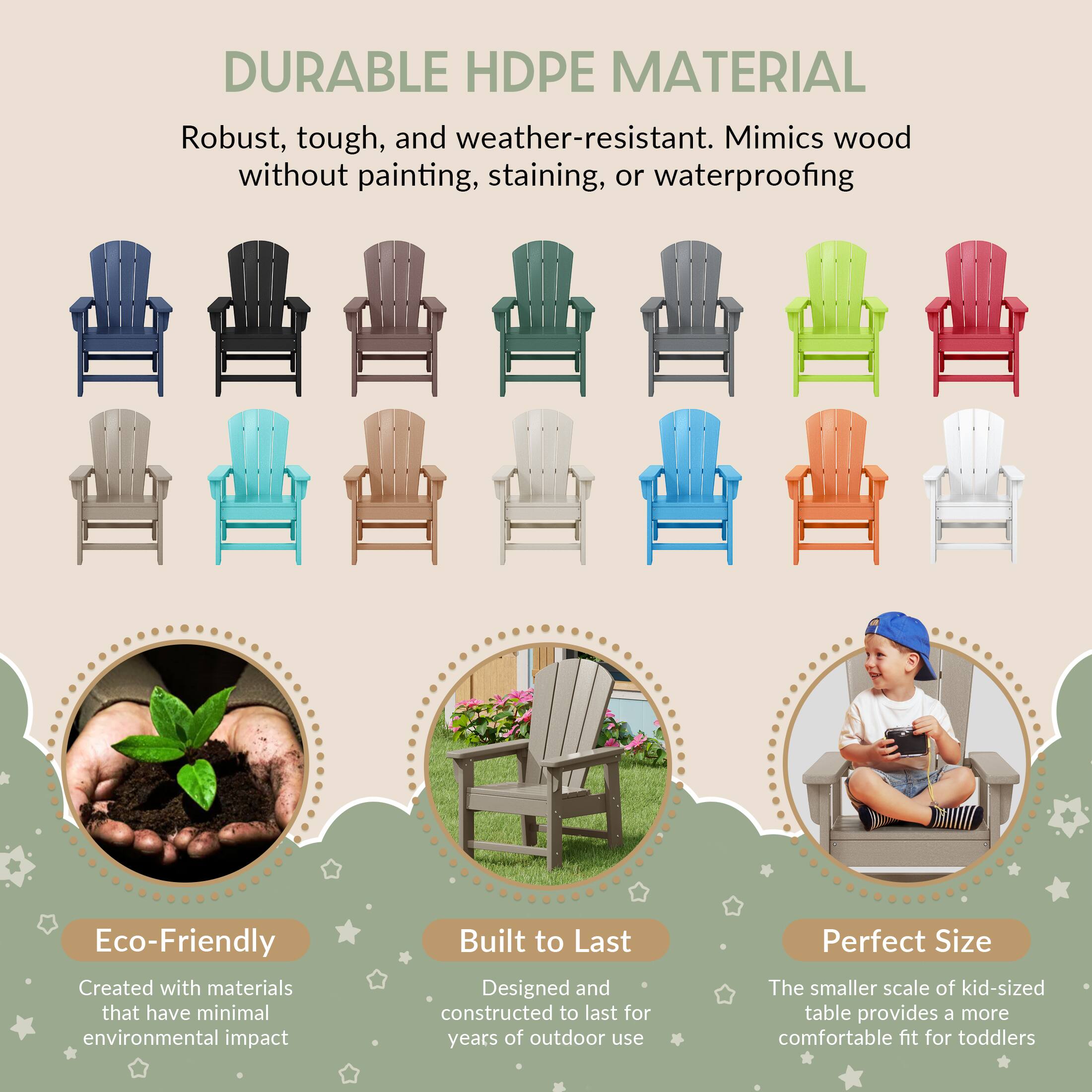 DURABLE HDPE MATERIAL  
Robust, tough, and weather-resistant. Mimics wood without painting, staining, or waterproofing  

Eco-Friendly  
Created with materials that have minimal environmental impact  

Built to Last  
Designed and constructed to last for years of outdoor use  

Perfect Size  
The smaller scale of kid-sized table provides a more comfortable fit for toddlers