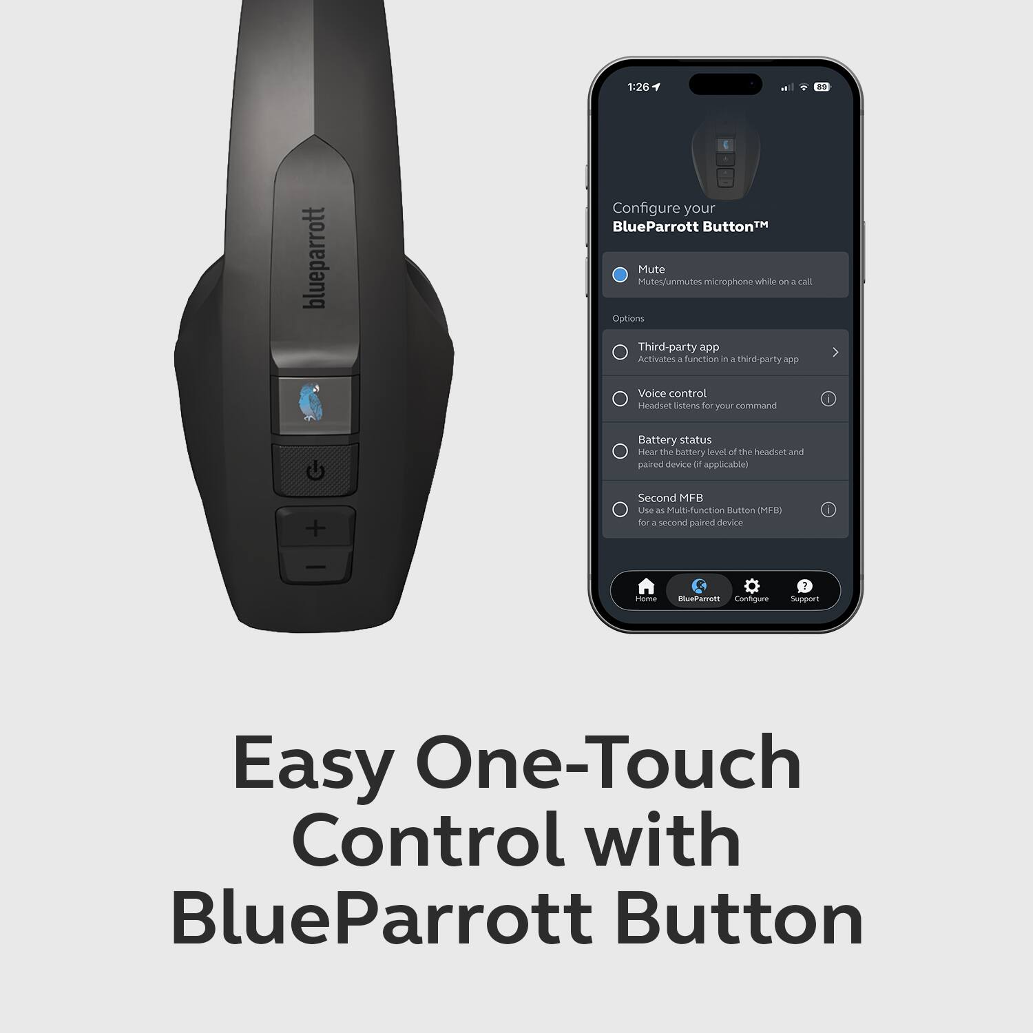 1:26 4 blueparrott Configure your BlueParrott Button™ Mute Mutes/Unmutes microphone while on a call Options Third-party app Activates a function in a third-party app Voice control Headset listens for your command Battery status Hear the battery level of the headset and paired device (if applicable) Second MFB Use as Multi-function Button (MFB) for a second paired device Configure Easy One-Touch Control with BlueParrott Button