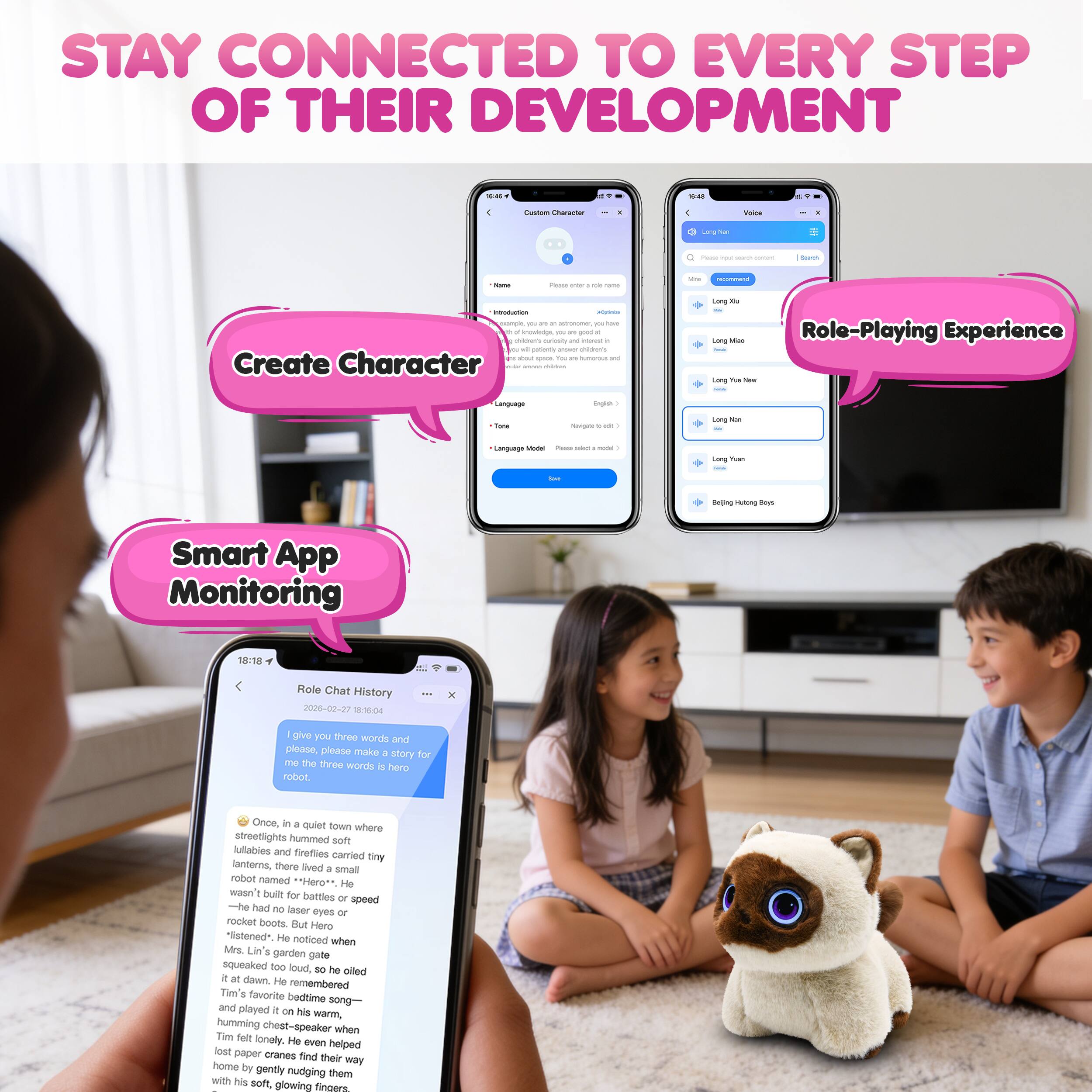 STAY CONNECTED TO EVERY STEP OF THEIR DEVELOPMENT

- Create Character
- Role-Playing Experience
- Smart App Monitoring

Once, in a quiet town where streetlights hummed soft lullabies and fireflies danced in tiny lanterns, there lived a small robot named "Hero". He wasn't built for battles or speed—he had no laser eyes or rocket boots. But Hero "listened". He noticed when Mrs. Lin's garden pot squeaked too loud, so he oiled it at dawn. He remembered Tim's favorite bedtime song and played it on his warm, humming chest-speaker when Tim felt lonely. He even helped lost paper cranes find their way home by gently nudging them with his soft, glowing fingers.