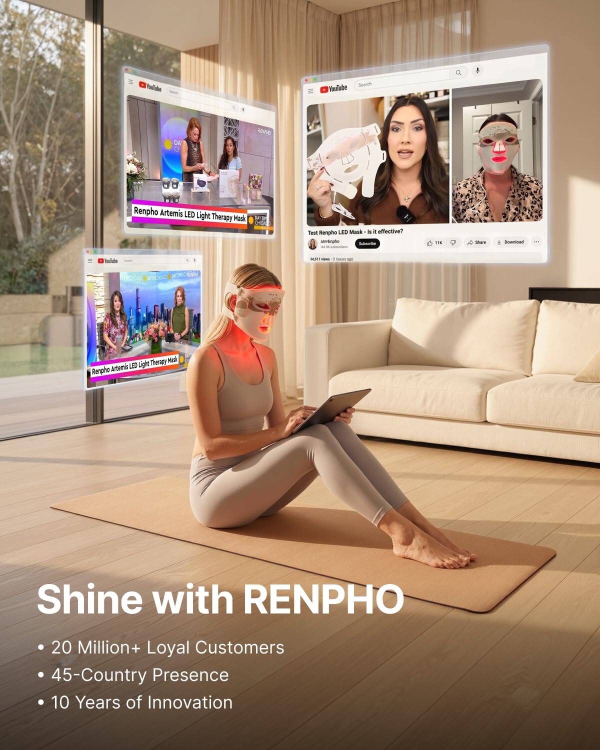 YouTube  
Search YouTube  
RENPHO  
Renpho Artemis LED Light Therapy Mask  
Test Renpho LED Mask - is it effective?  
Nel-Simpho Subscribe  
TK  
solars  
Download  
14,60mm ins  
- ago  
Therapy Mask Artemis LED Light Renpho  
Shine with RENPHO  
20 Million+ Loyal Customers  
45-Country Presence  
10 Years of Innovation