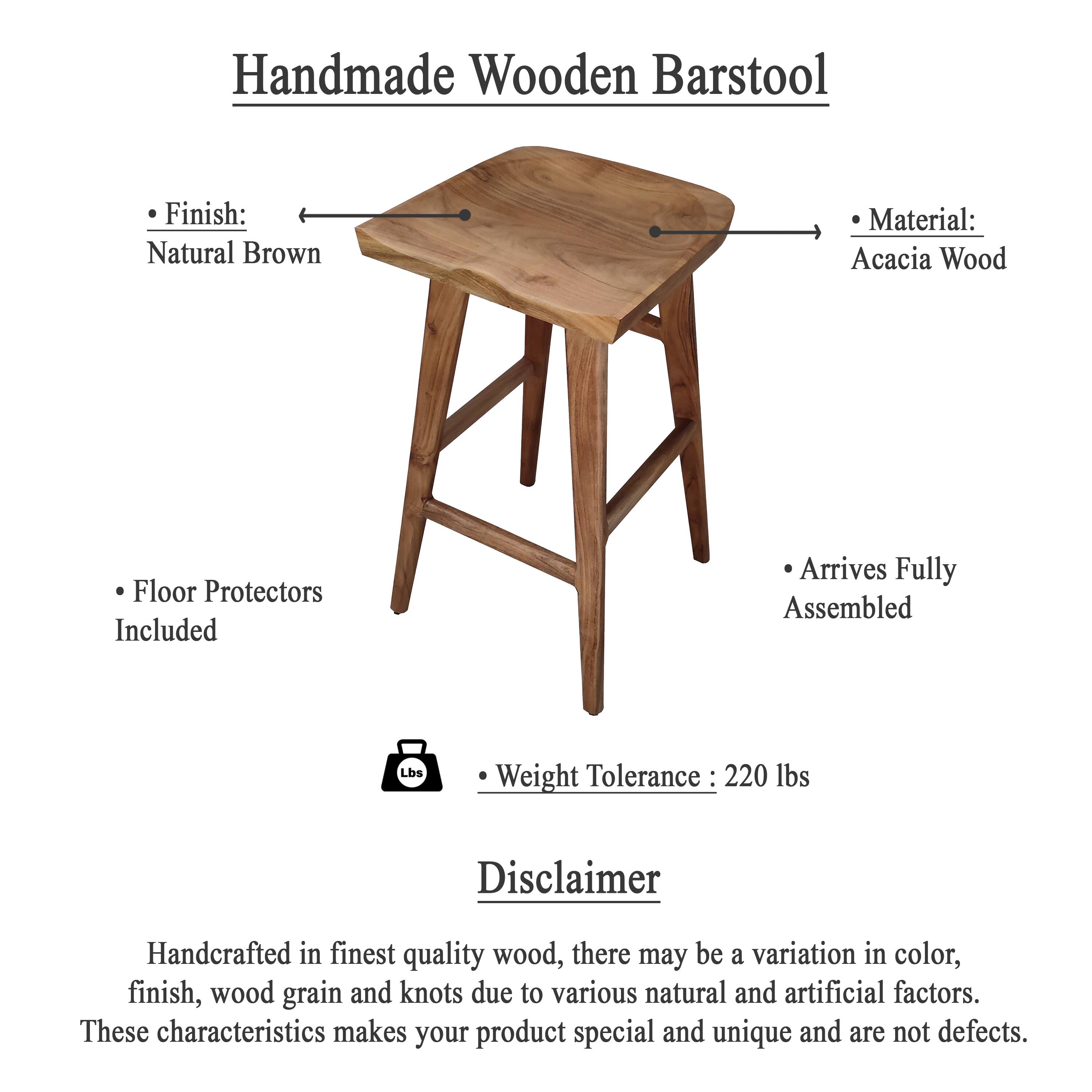 Handmade Wooden Barstool

- Finish: Natural Brown
- Material: Acacia Wood
- Floor Protectors Included
- Arrives Fully Assembled
- Weight Tolerance: 220 lbs

Disclaimer

Handcrafted in finest quality wood, there may be a variation in color, finish, wood grain and knots due to various natural and artificial factors. These characteristics makes your product special and unique and are not defects.