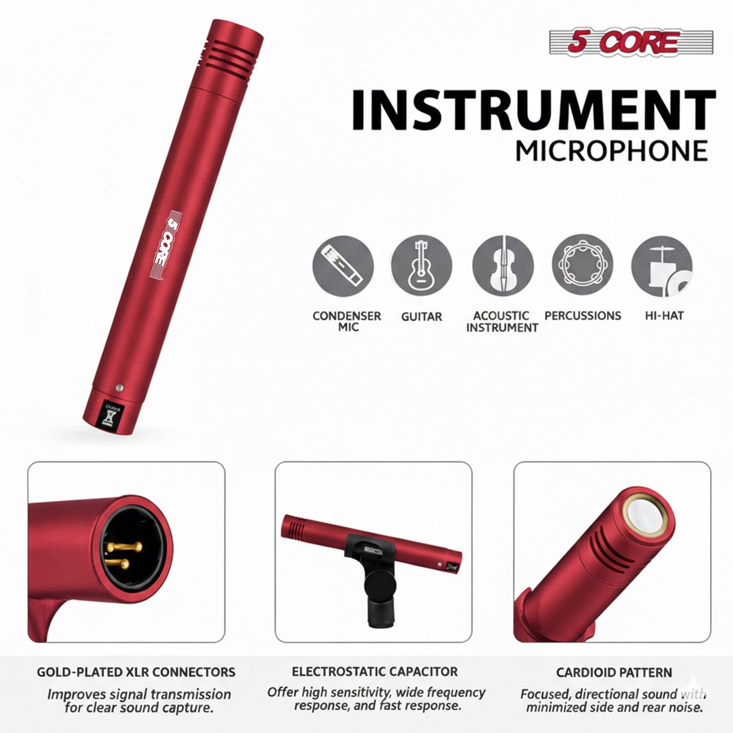 5 CORE INSTRUMENT MICROPHONE

CORE CONDENSER

GUITAR ACOUSTIC PERCUSSIONS HI-HAT

MIC INSTRUMENT

X GOLD-PLATED XLR CONNECTORS

ELECTROSTATIC CAPACITOR

Improves signal transmission for clear sound capture.

Offer high sensitivity, wide frequency response, and fast response.

CARDIOID PATTERN

Focused, directional sound with minimized side and rear noise.