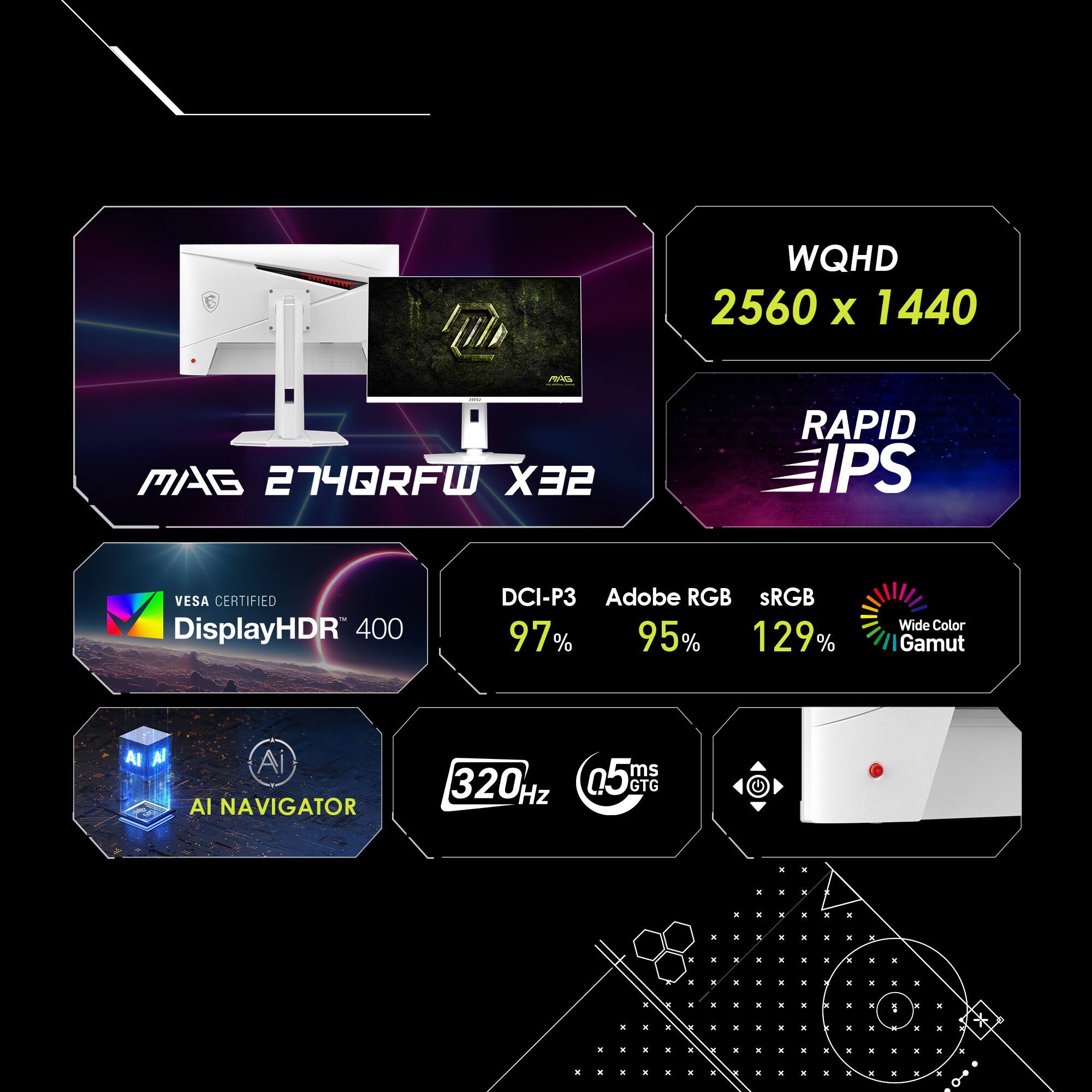 WQHD 2560 x 1440 MAG 274QRFW X32 RAPID IPS VESA CERTIFIED DisplayHDR 400 DCI-P3 Adobe RGB sRGB 97% 95% 129% Wide Color Gamut AI NAVIGATOR 320Hz 0.5ms GTG