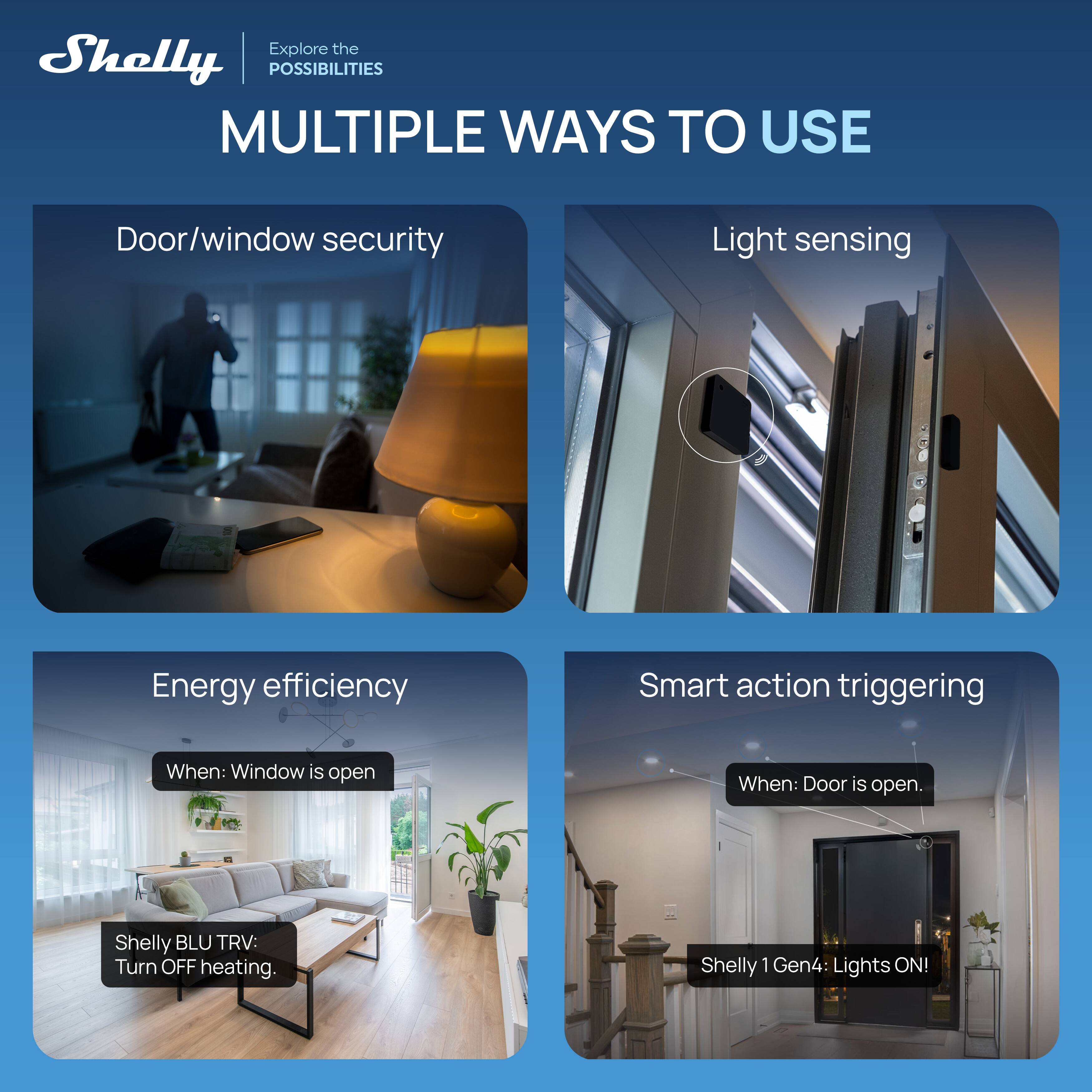 Explore the Shelly POSSIBILITIES

MULTIPLE WAYS TO USE

Door/window security

Light sensing

Energy efficiency
When: Window is open
Shelly BLU TRV: Turn OFF heating

Smart action triggering
When: Door is open
Shelly 1 Gen4: Lights ON!
