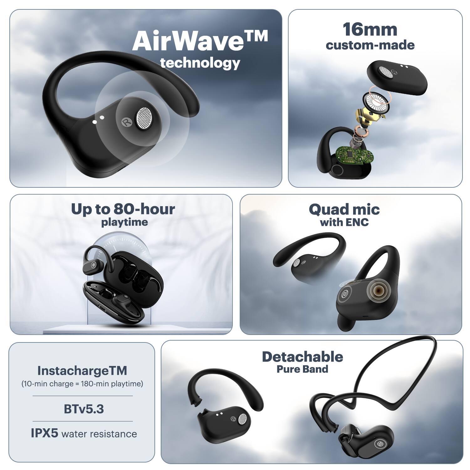 AirWave TM technology, 16mm custom-made, Up to 80-hour playtime, Quad mic with ENC, InstachargeTM (10-min charge - 180-min playtime), Detachable Pure Band, BTv5.3, IPX5 water resistance