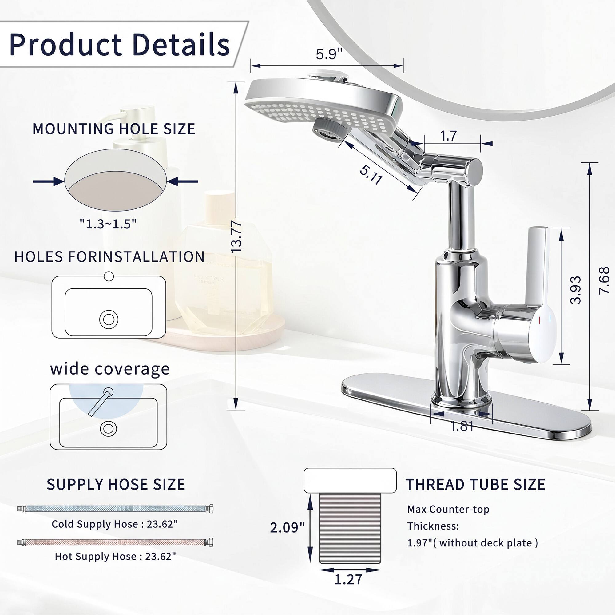 Product Details

- MOUNTING HOLE SIZE: "1.3~1.5" HOLES FOR INSTALLATION
- HOLES FOR INSTALLATION
- wide coverage
- SUPPLY HOSE SIZE
  - Cold Supply Hose: 23.62"
  - Hot Supply Hose: 23.62"
- THREAD TUBE SIZE
  - Max Counter-top Thickness: 1.97" (without deck plate)

Dimensions:
- 5.9"
- 13.77
- 5.11
- 1.7
- 3.93
- 7.68
- 1.81
- 2.09"
- 1.27