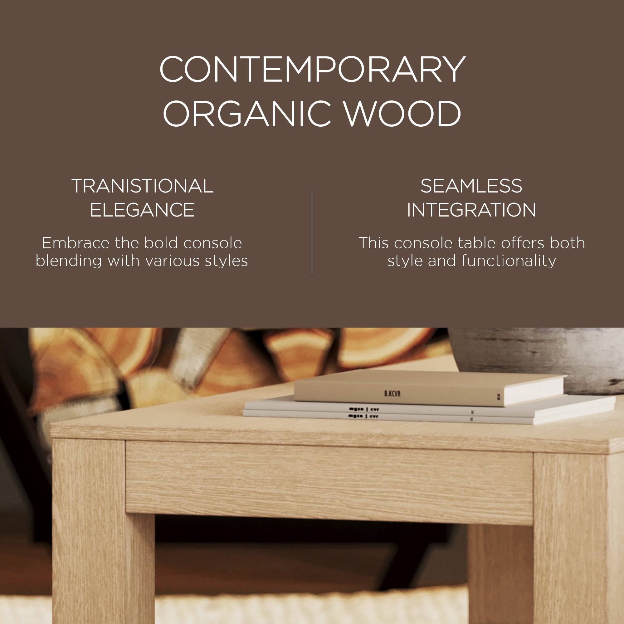 CONTEMPORARY ORGANIC WOOD

TRANSITIONAL ELEGANCE  
Embrace the bold console blending with various styles

SEAMLESS INTEGRATION  
This console table offers both style and functionality