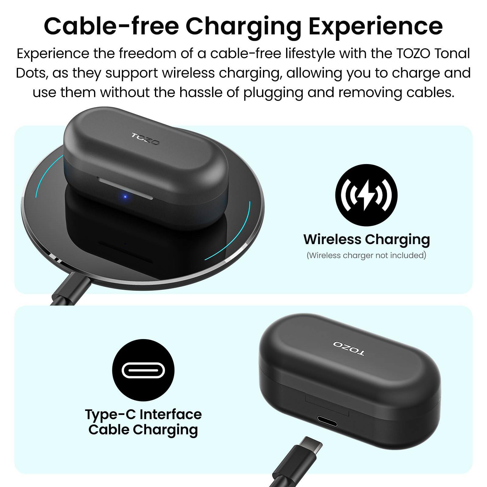 Cable-free Charging Experience

Experience the freedom of a cable-free lifestyle with the TOZO Tonal Dots, as they support wireless charging, allowing you to charge and use them without the hassle of plugging and removing cables.

TOZO Wireless Charging (Wireless charger not included)

TOZO Type-C Interface Cable Charging