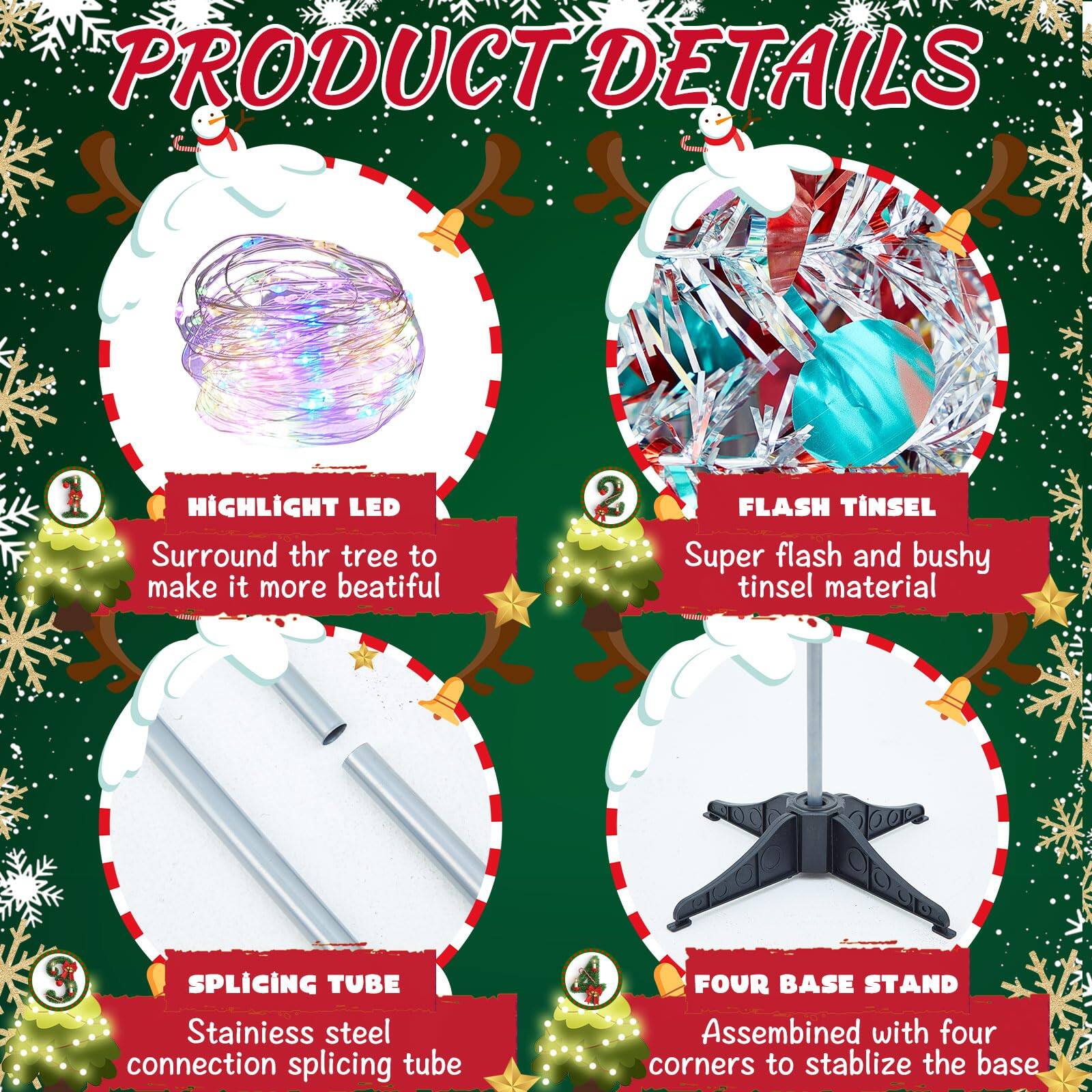 **PRODUCT DETAILS**

1. **HIGHLIGHT LED**  
   Surround the tree to make it more beautiful.

2. **FLASH TINSEL**  
   Super flash and bushy tinsel material.

3. **SPLICING TUBE**  
   Stainless steel connection splicing tube.

4. **FOUR BASE STAND**  
   Assembled with four corners to stabilize the base.