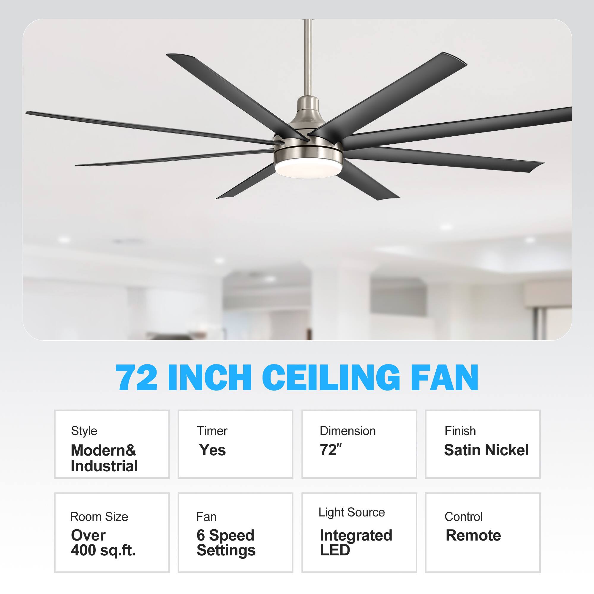 72 INCH CEILING FAN
Style: Modern& Industrial
Timer: Yes
Dimension: 72"
Finish: Satin Nickel
Room Size: Over 400 sq.ft.
Fan: 6 Speed Settings
Light Source: Integrated LED
Control: Remote