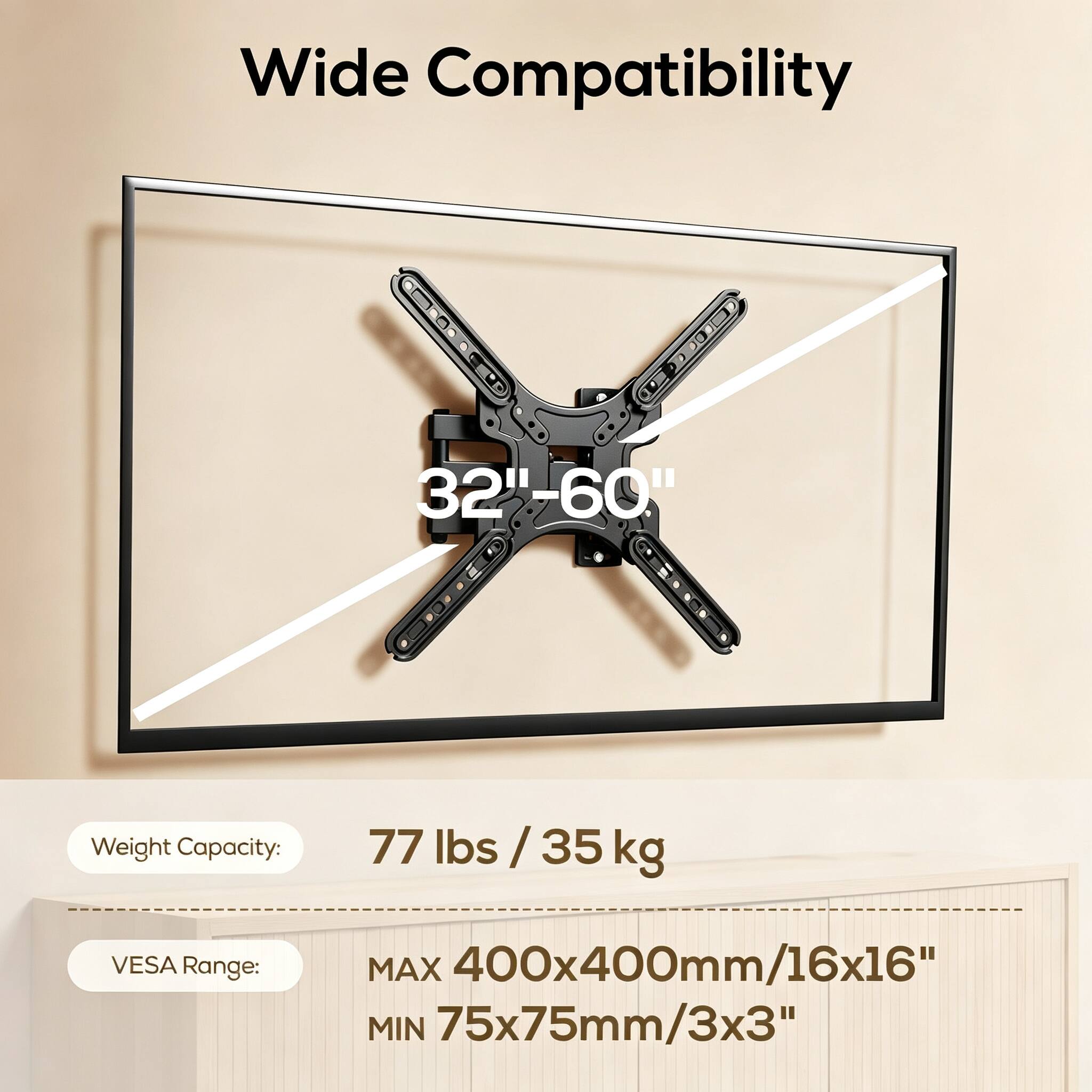 Wide Compatibility  
32"-60"  
Weight Capacity:  
77 lbs / 35 kg  
VESA Range:  
MAX 400x400mm/16x16"  
MIN 75x75mm/3x3"