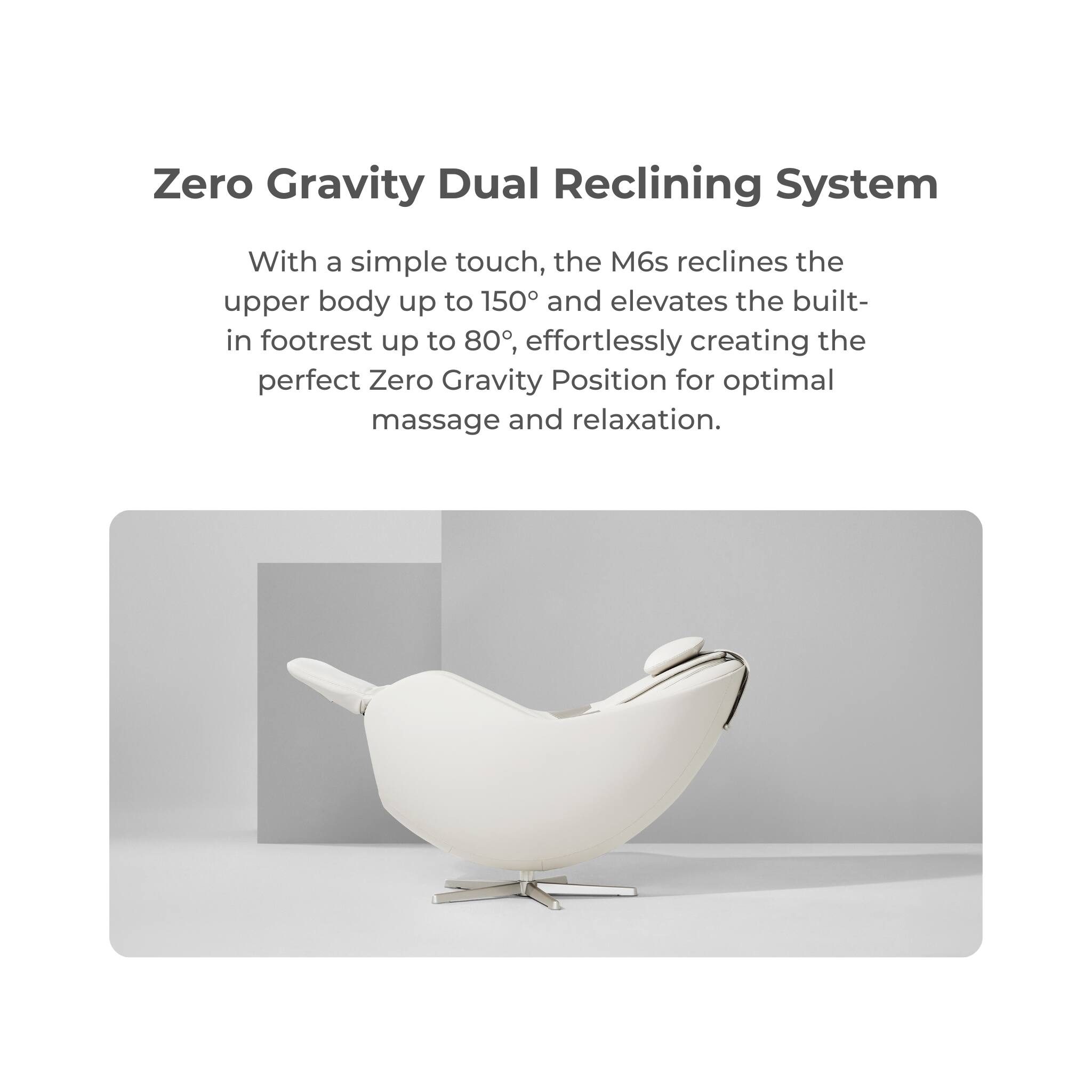 Zero Gravity Dual Reclining System
With a simple touch, the M6s reclines the upper body up to 150° and elevates the built-in footrest up to 80°, effortlessly creating the perfect Zero Gravity Position for optimal massage and relaxation.