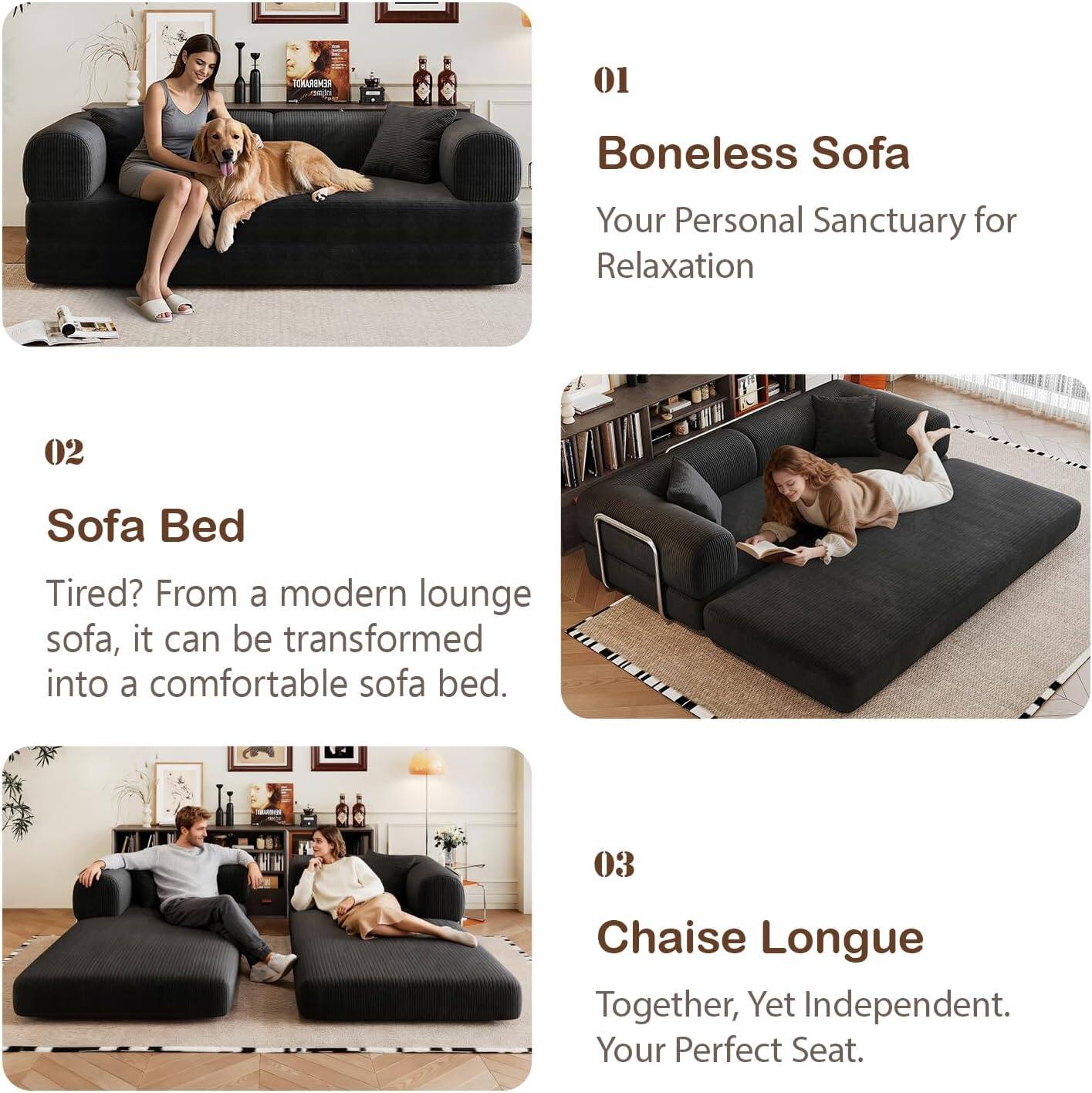 01  
Boneless Sofa  
Your Personal Sanctuary for Relaxation  

02  
Sofa Bed  
Tired? From a modern lounge sofa, it can be transformed into a comfortable sofa bed.  

03  
Chaise Longue  
Together, Yet Independent. Your Perfect Seat.