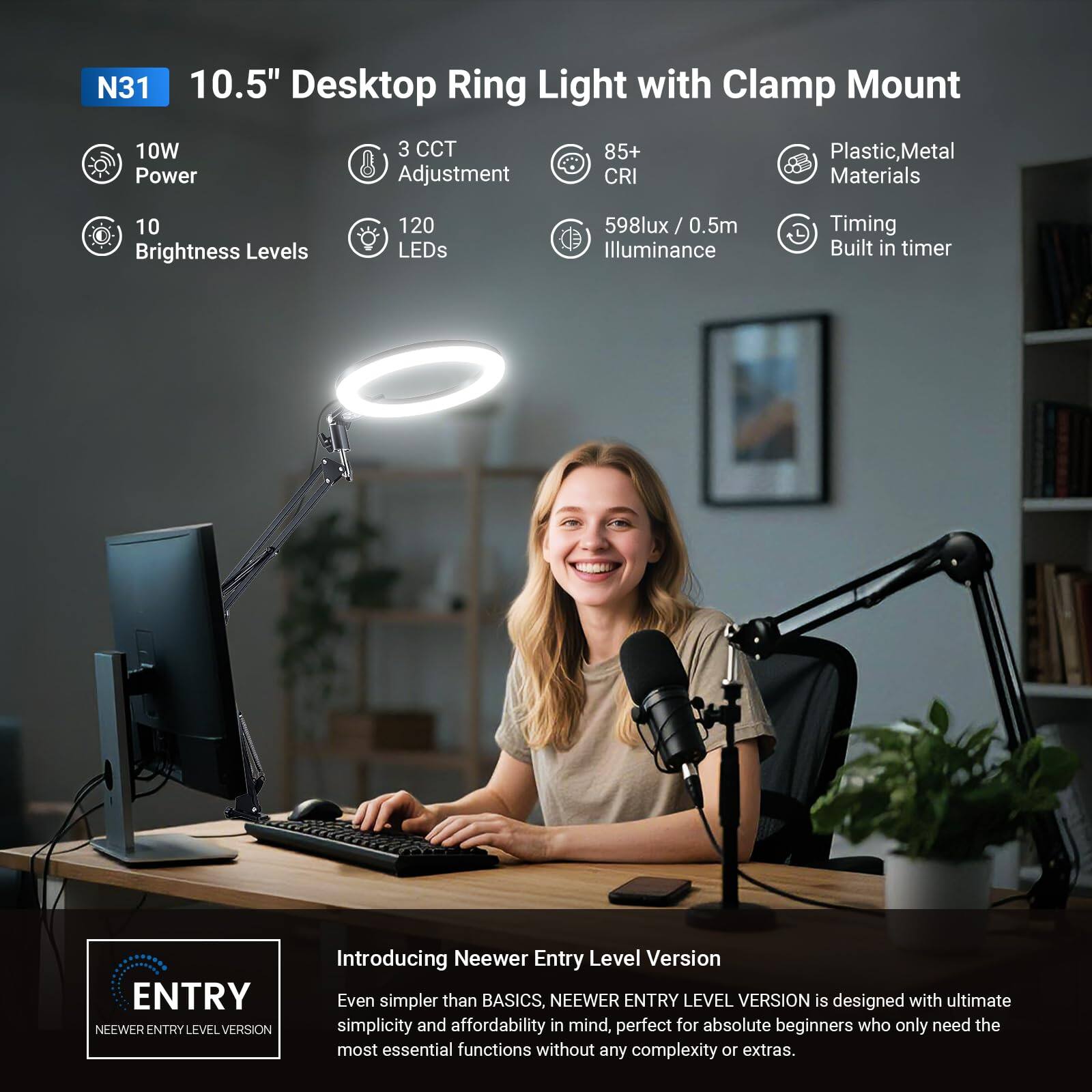 N31 10.5" Desktop Ring Light with Clamp Mount  
10W Power  
3 CCT Adjustment  
10 Brightness Levels  
120 LEDs  
85+ CRI  
598lux / 0.5m Illuminance  
Plastic, Metal Materials  
Timing Built-in Timer  

Introducing Neewer Entry Level Version  
Even simpler than BASICS, NEEWER ENTRY LEVEL VERSION is designed with ultimate simplicity and affordability in mind, perfect for absolute beginners who only need the most essential functions without any complexity or extras.
