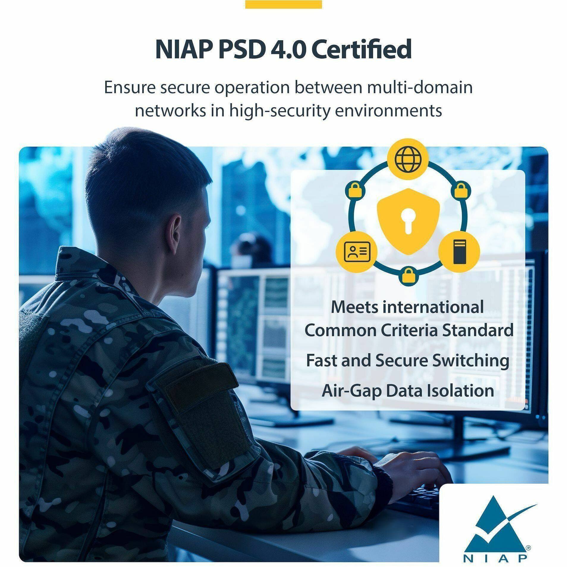 NIAP PSD 4.0 Certified

Ensure secure operation between multi-domain networks in high-security environments

Meets international Common Criteria Standard

Fast and Secure Switching Air-Gap Data Isolation