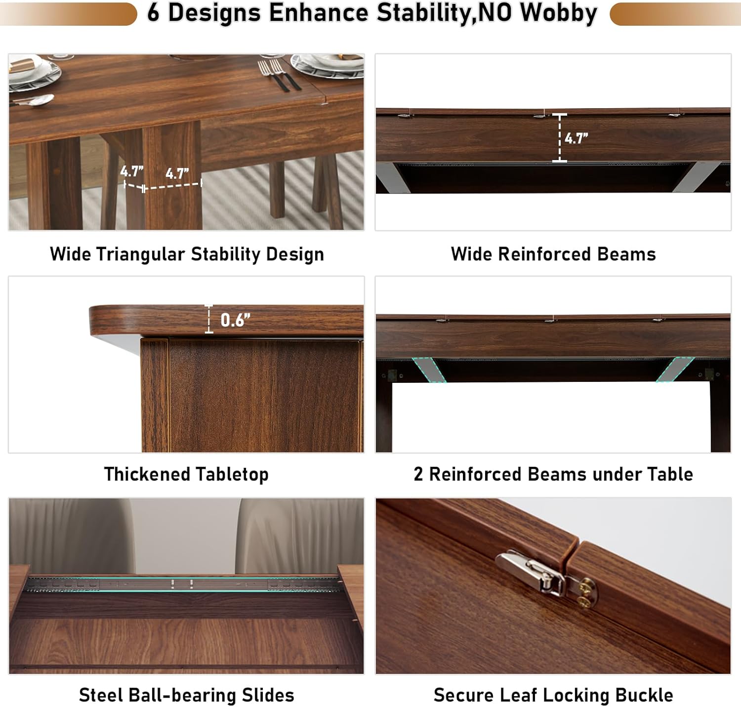 6 Designs Enhance Stability, NO Wobbly

- Wide Triangular Stability Design
- Wide Reinforced Beams
- Thickened Tabletop
- 2 Reinforced Beams under Table
- Steel Ball-bearing Slides
- Secure Leaf Locking Buckle