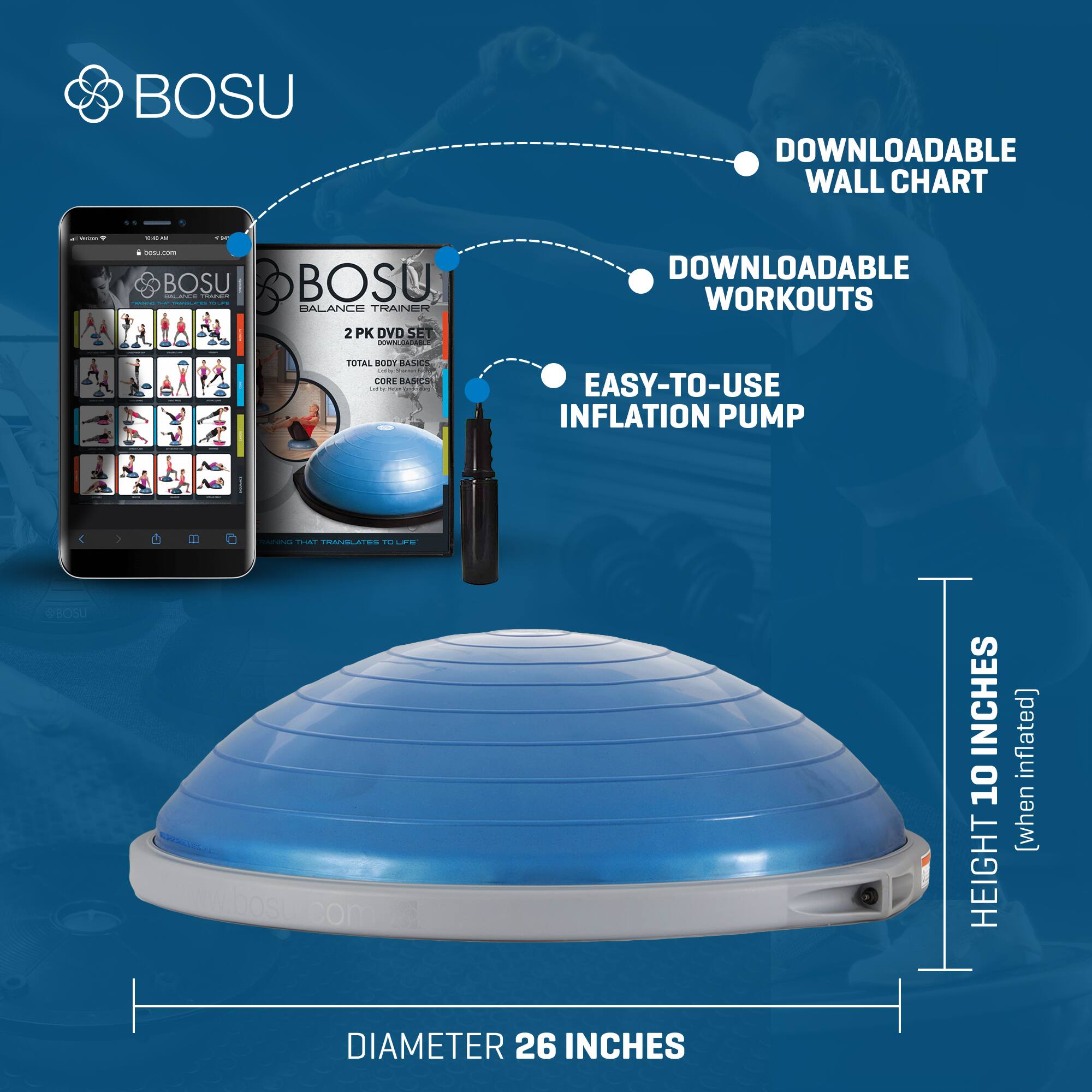 BOSU DOWNLOADABLE WALL CHART -  
BOSU BALANCE TRAINER 2 PK DVD SET -  
DOWNLOADABLE WORKOUTS  
EASY-TO-USE INFLATION PUMP  
DIAMETER 26 INCHES  
HEIGHT 10 INCHES (when inflated)