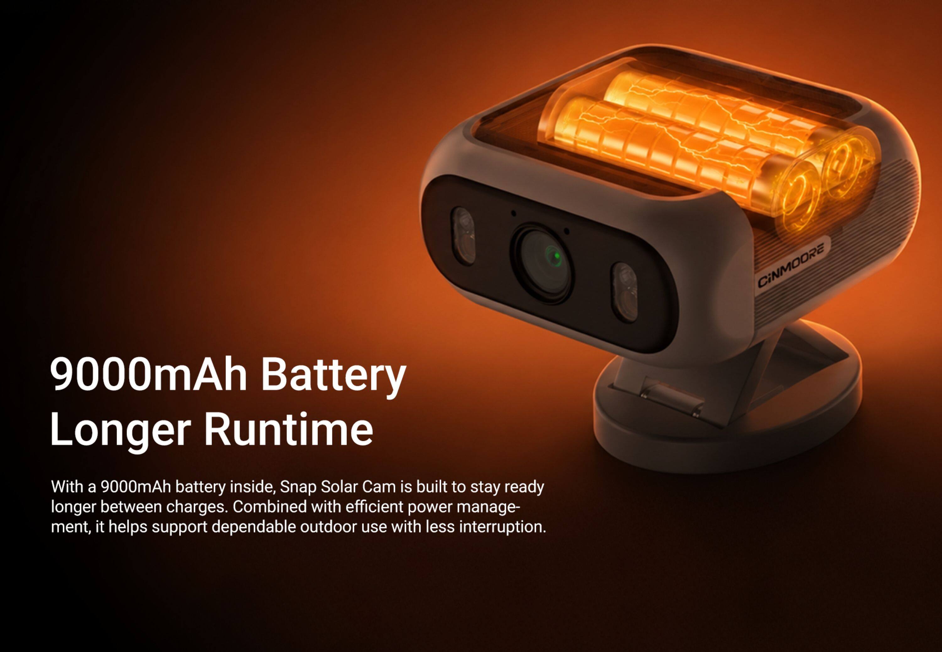 9000mAh Battery Longer Runtime

With a 9000mAh battery inside, Snap Solar Cam is built to stay ready longer between charges. Combined with efficient power management, it helps support dependable outdoor use with less interruption.