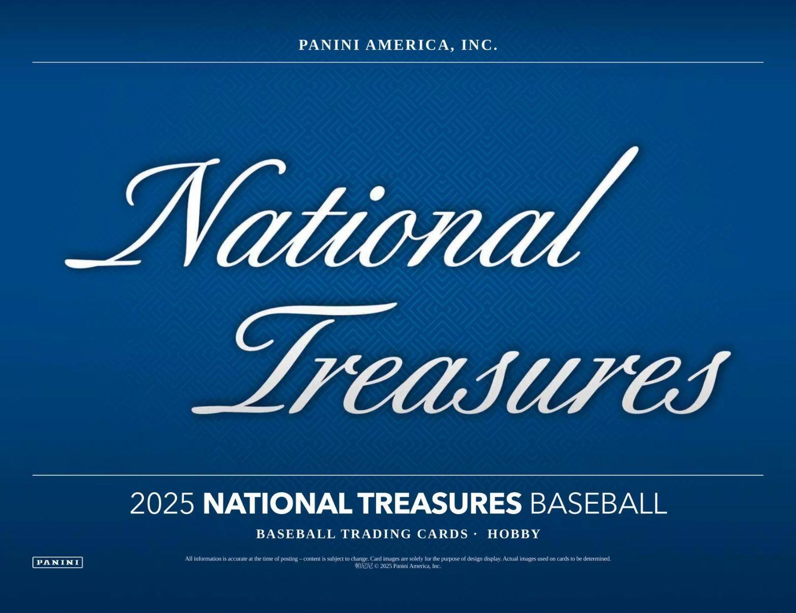 PANINI AMERICA, INC.  
National Treasures  
2025 NATIONAL TREASURES BASEBALL  
BASEBALL TRADING CARDS • HOBBY  

All information is accurate at the time of posting - content is subject to change. Card images are solely for the purpose of design display. Actual images used on cards to be determined.  
© 2025 Panini America, Inc.