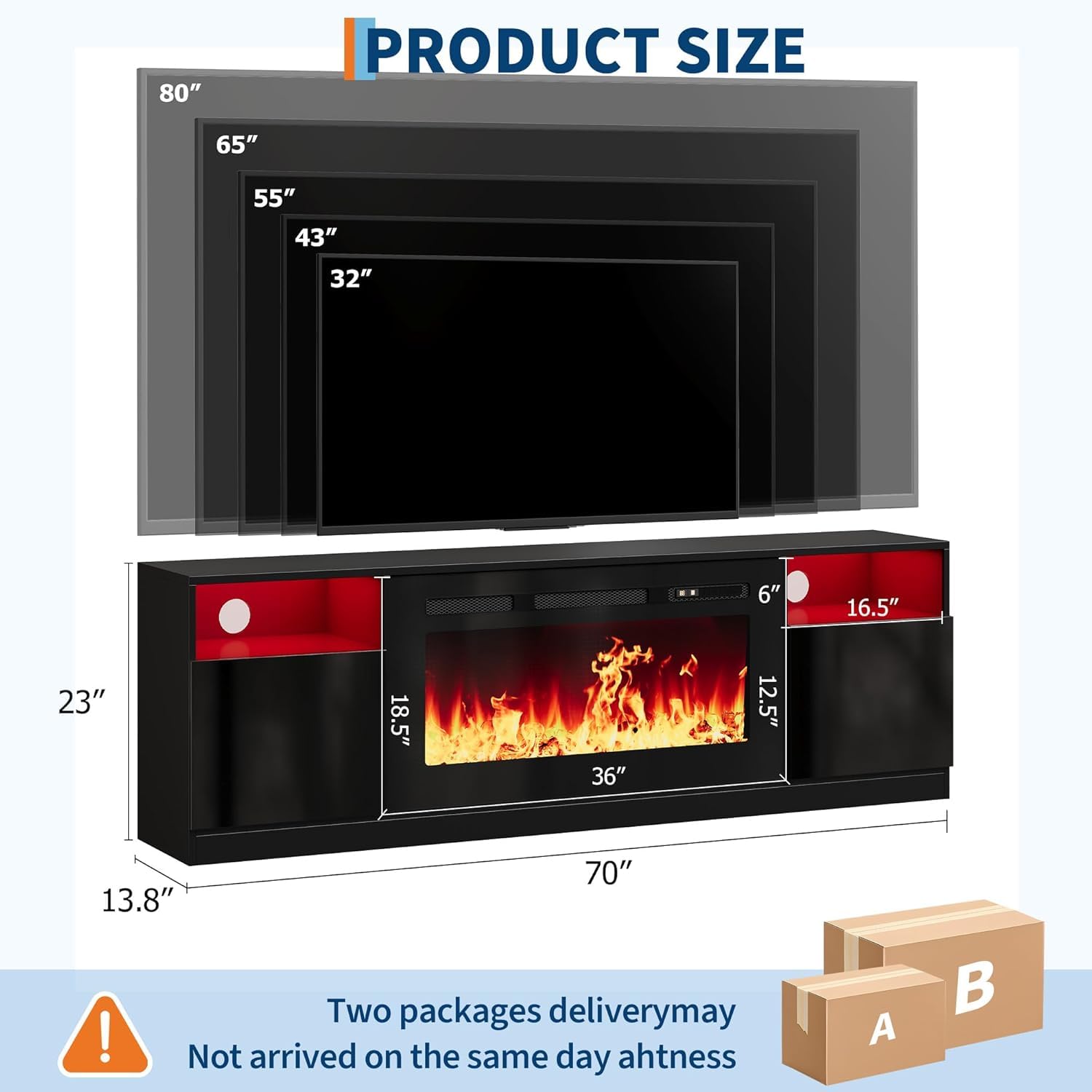 **PRODUCT SIZE**

- 80"
- 65"
- 55"
- 43"
- 32"

- 6"
- 16.5"
- 23"
- 18.5"
- 36"
- 12.5"
- 13.8"
- 70"

---

**Two packages delivery may Not arrived on the same day ahtness**

- A
- B