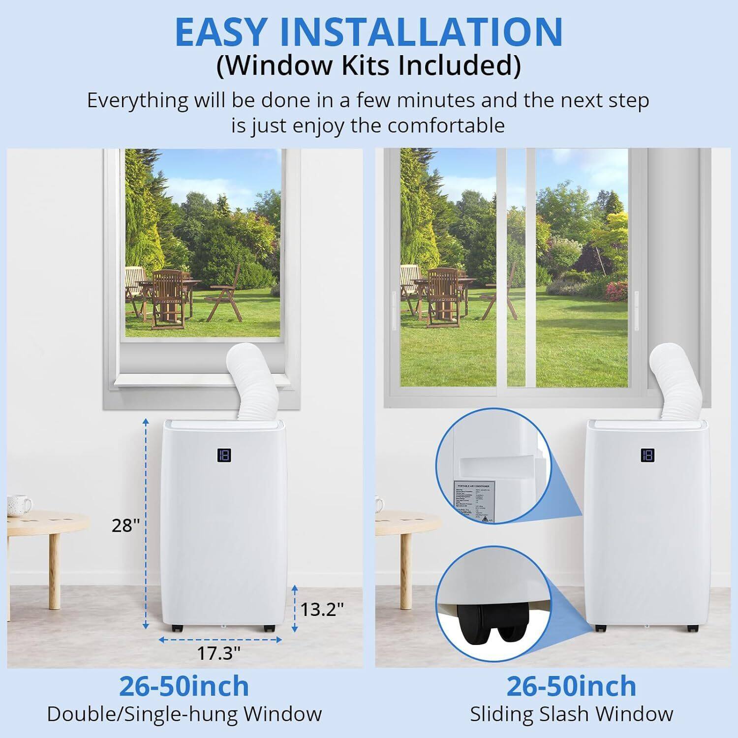 EASY INSTALLATION  
(Window Kits Included)  

Everything will be done in a few minutes and the next step is just enjoy the comfortable  

26-50inch Double/Single-hung Window  
28" 17.3" 13.2"  

26-50inch Sliding Slash Window