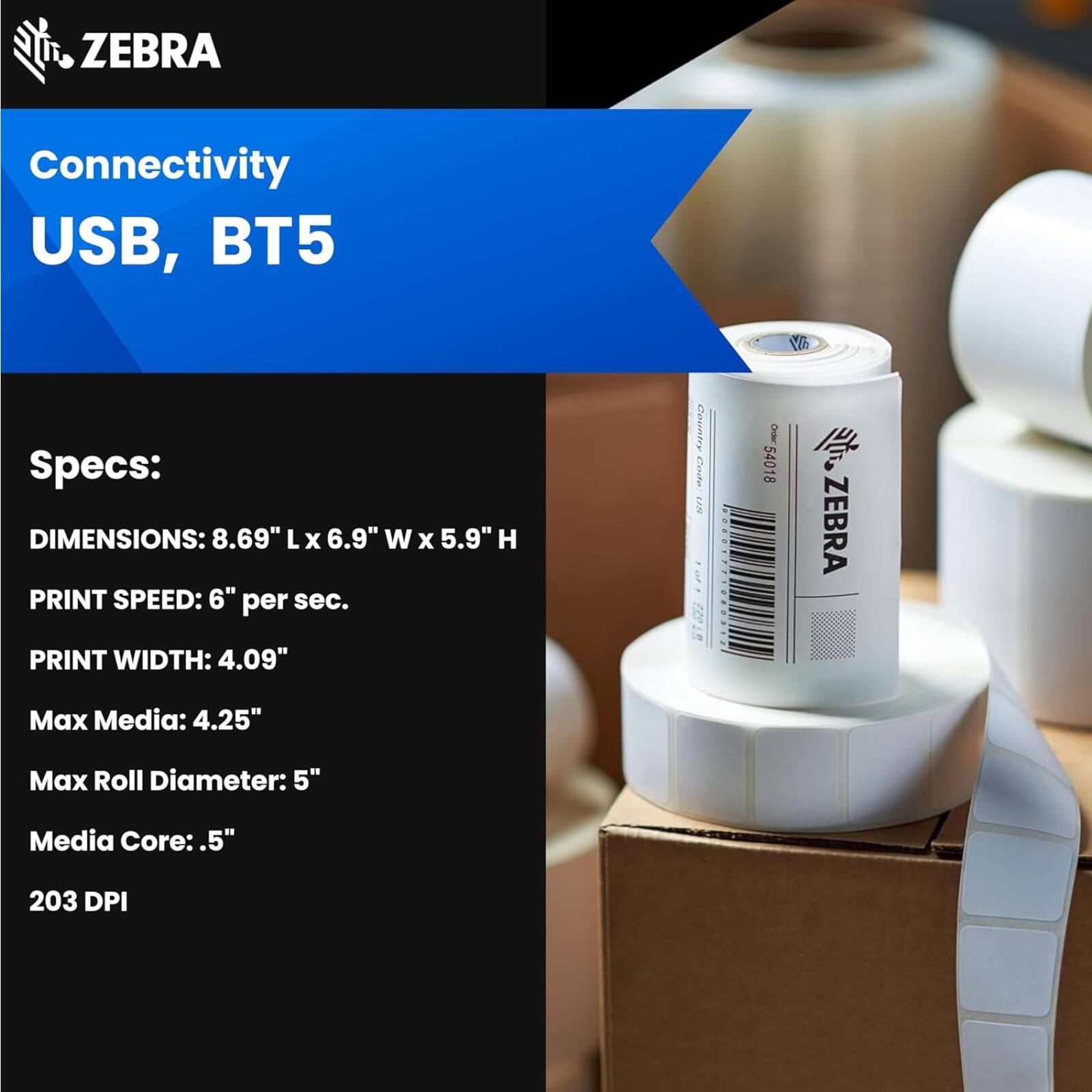 ZEBRA Connectivity USB, BT5

Specs:
- DIMENSIONS: 8.69" L x 6.9" W x 5.9" H
- PRINT SPEED: 6" per sec.
- PRINT WIDTH: 4.09"
- Max Media: 4.25"
- Max Roll Diameter: 5"
- Media Core: .5"
- 203 DPI