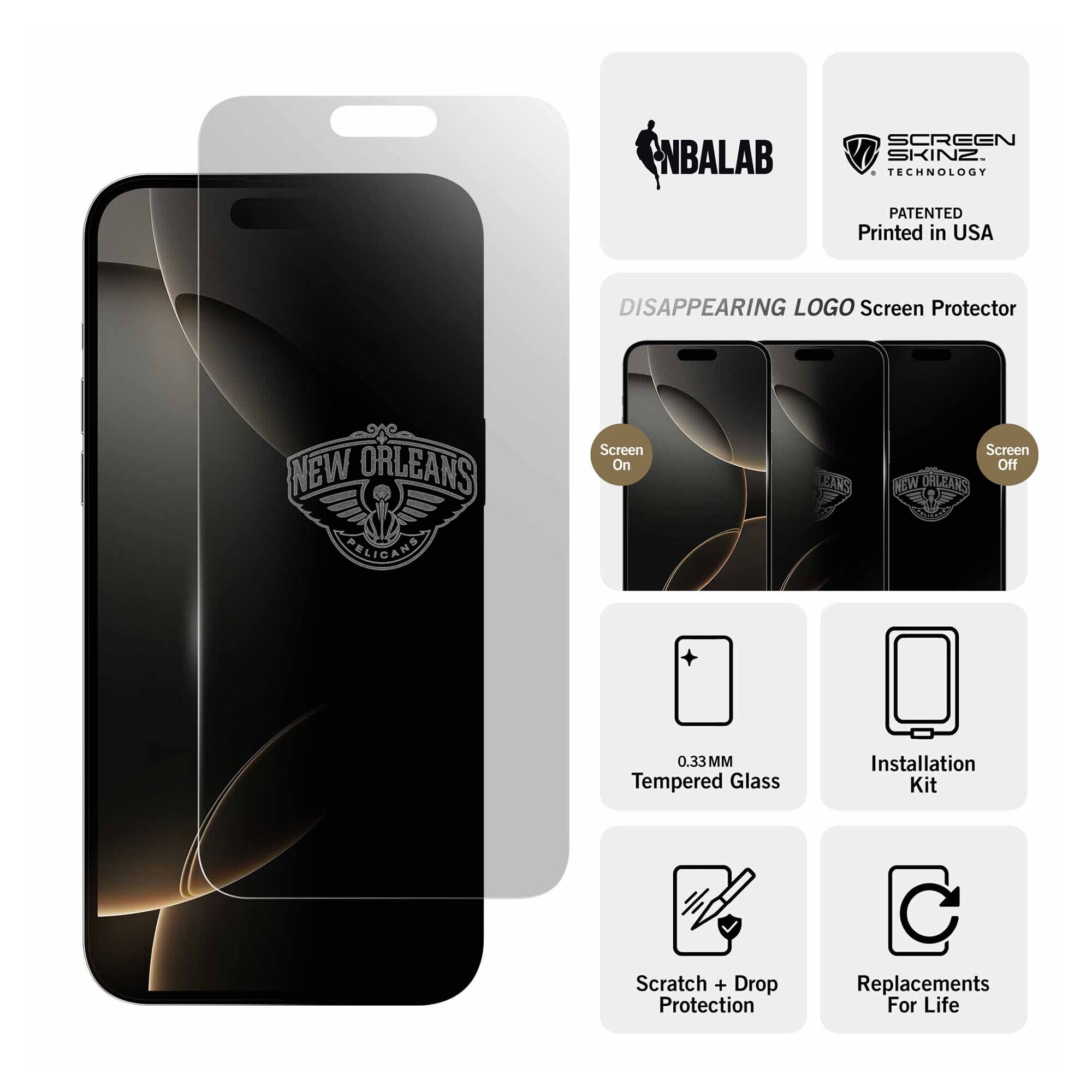 NBALAB  
SCREEN SKINZ TECHNOLOGY  
PATENTED Printed in USA  
DISAPPEARING LOGO Screen Protector  
NEW ORLEANS PELICANS  
Screen On  
Screen Off NEW ORLEANS  
0.33 MM Tempered Glass  
Installation Kit  
Scratch + Drop Protection  
Replacements For Life