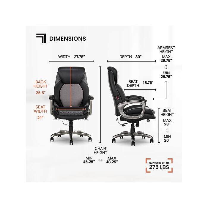 DIMENSIONS  
WIDTH 27.75"  
DEPTH 30"  
ARMREST HEIGHT  
MAX 29.75"  
MIN 26.75"  
BACK HEIGHT 25.5"  
SEAT DEPTH 18.75"  
SEAT WIDTH 21"  
SEAT HEIGHT  
MAX 23"  
MIN 20"  
CHAIR HEIGHT  
MIN 45.25"  
MAX 48.25"  
SUPPORTS UP TO 275 LBS