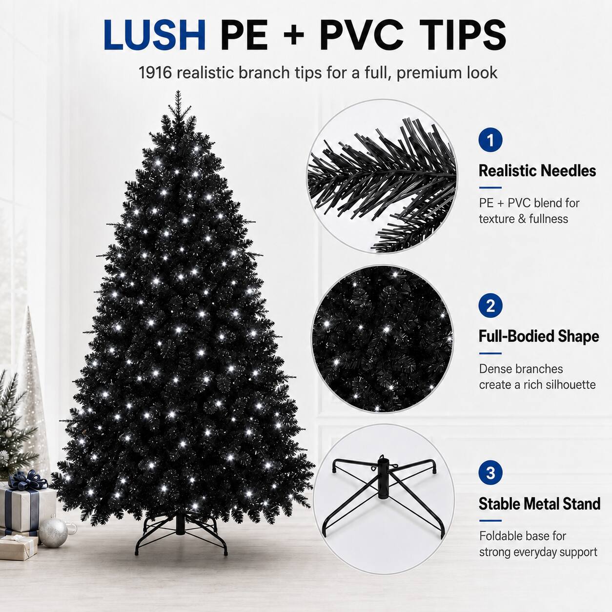 LUSH PE + PVC TIPS  
1916 realistic branch tips for a full, premium look  
1. Realistic Needles  
PE + PVC blend for texture & fullness  
2. Full-Bodied Shape  
Dense branches create a rich silhouette  
3. Stable Metal Stand  
Foldable base for strong everyday support