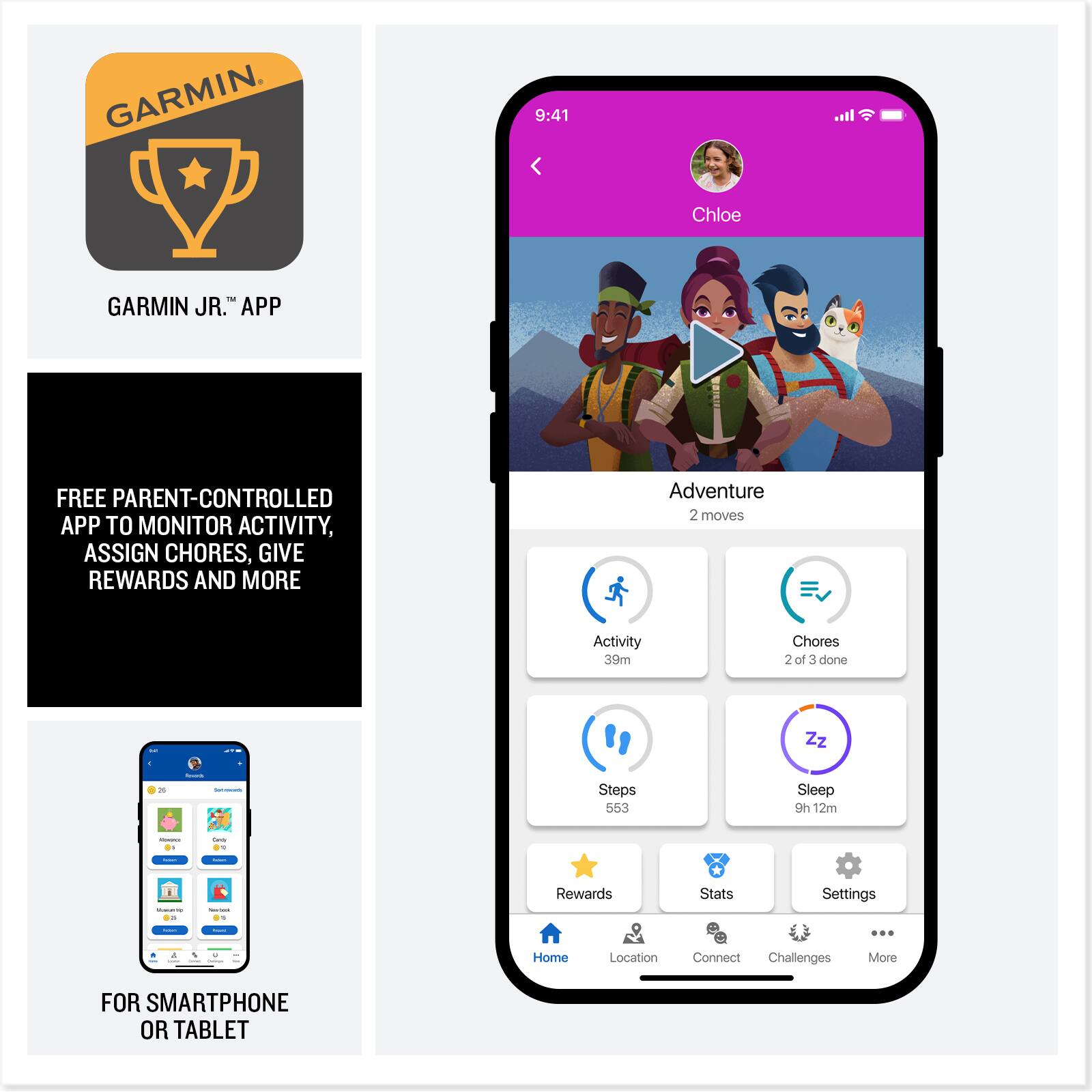 GARMIN JR.™ APP

FREE PARENT-CONTROLLED APP TO MONITOR ACTIVITY, ASSIGN CHORES, GIVE REWARDS AND MORE

FOR SMARTPHONE OR TABLET

9:41

Chloe

Adventure 2 moves

Activity 39m

Chores 2 of 3 done

Steps 553

Sleep 9h 12m

Rewards

Stats

Settings

Home

Location

Connect

Challenges

More