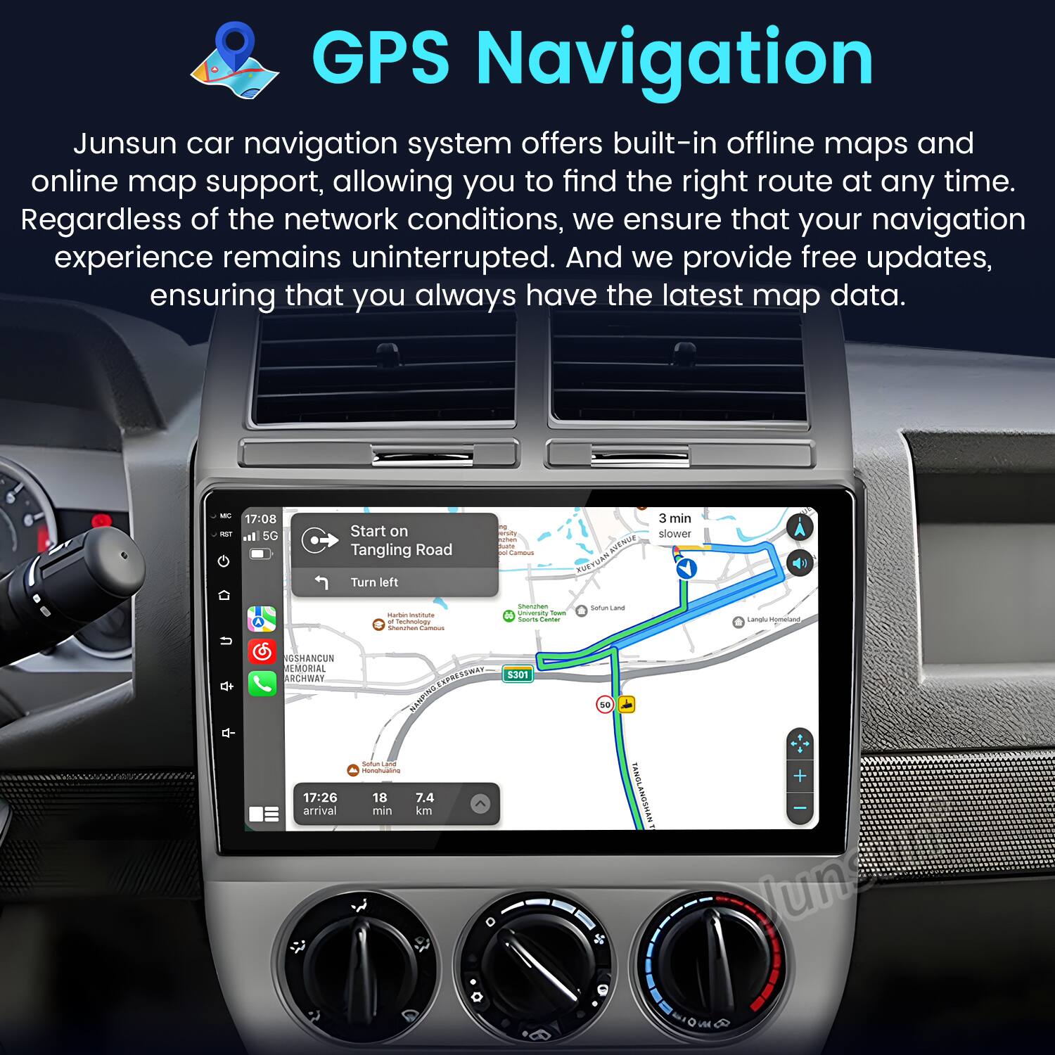 GPS Navigation

Junsun car navigation system offers built-in offline maps and online map support, allowing you to find the right route at any time. Regardless of the network conditions, we ensure that your navigation experience remains uninterrupted. And we provide free updates, ensuring that you always have the latest map data.

- 17:08 Start on Tangling Road
- Turn left
- 3 min slower
- 17:26 arrival
- 18 min
- 7.4 km