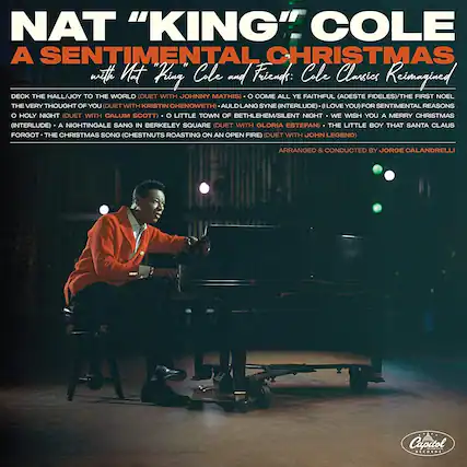 NAT "KING" COLE
A SENTIMENTAL CHRISTMAS
with Nat "King" Cole and Friends: Cole Classics Reimagined
DECK THE HALL/JOY TO THE WORLD (DUET WITH JOHNNY MATHIS)
THE VERY THOUGHT OF YOU (DUET WITH KRISTIN CHENOWETH)
AULD LANG SYNE (INTERLUDE)
I LOVE YOU
FOR SENTIMENTAL REASONS
O HOLY NIGHT (DUET WITH CALUM SCOTT)
O LITTLE TOWN OF BETHLEHEM/SILENT NIGHT
WE WISH YOU A MERRY CHRISTMAS (INTERLUDE)
A NIGHTINGALE SANG IN BERKELEY SQUARE (DUET WITH GLORIA ESTEFAN)
THE LITTLE BOY THAT SANTA CLAUS FORGOT
THE CHRISTMAS SONG (CHESTNUTS ROASTING ON AN OPEN FIRE) (DUET WITH JOHN LEGEND)
ARRANGED & CONDUCTED BY JORGE CALANDRELLI
Capitol Records