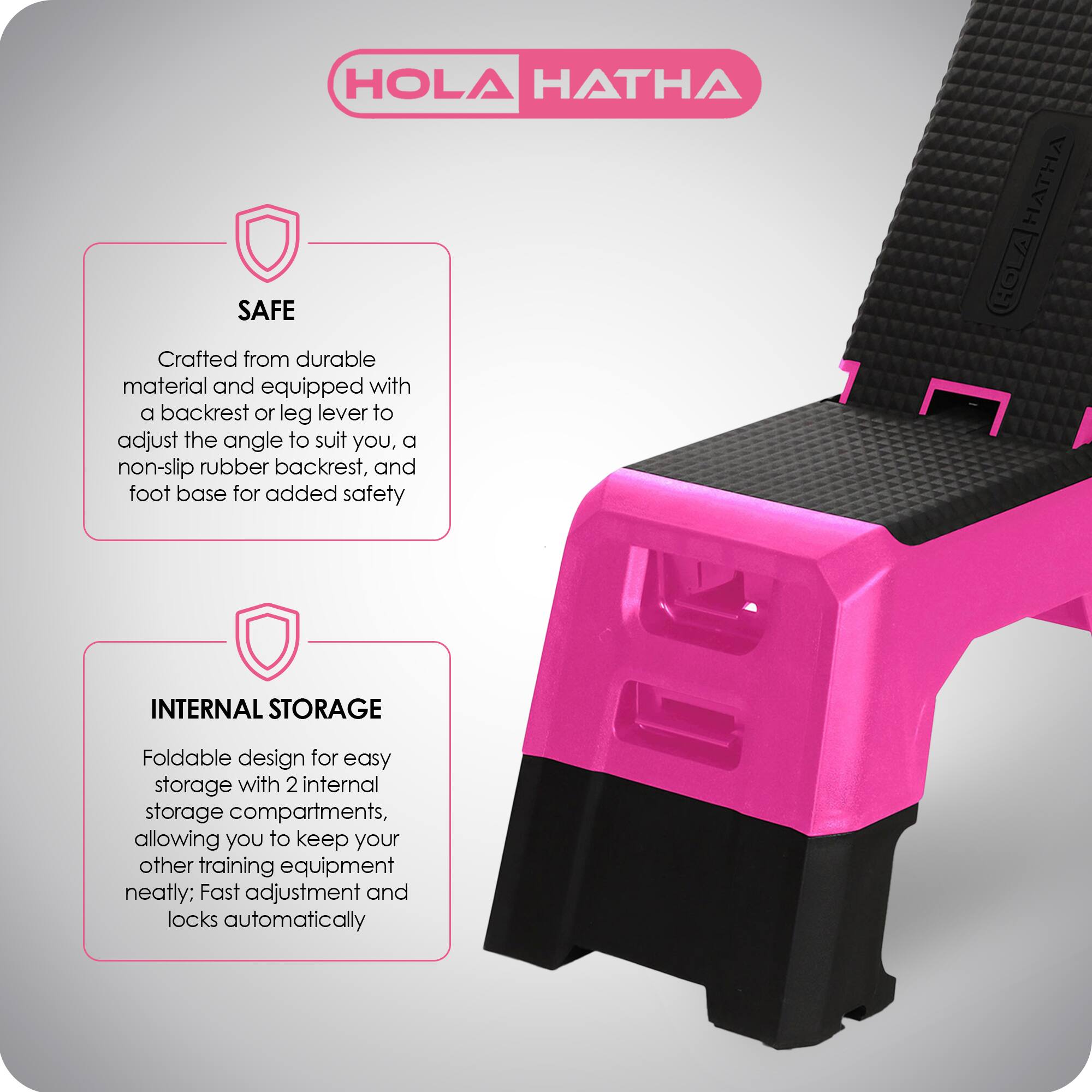 HOLA HATHA

**SAFE**  
Crafted from durable material and equipped with a backrest or leg lever to adjust the angle to suit you, a non-slip rubber backrest, and foot base for added safety

**INTERNAL STORAGE**  
Foldable design for easy storage with 2 internal storage compartments, allowing you to keep your other training equipment neatly; Fast adjustment and locks automatically