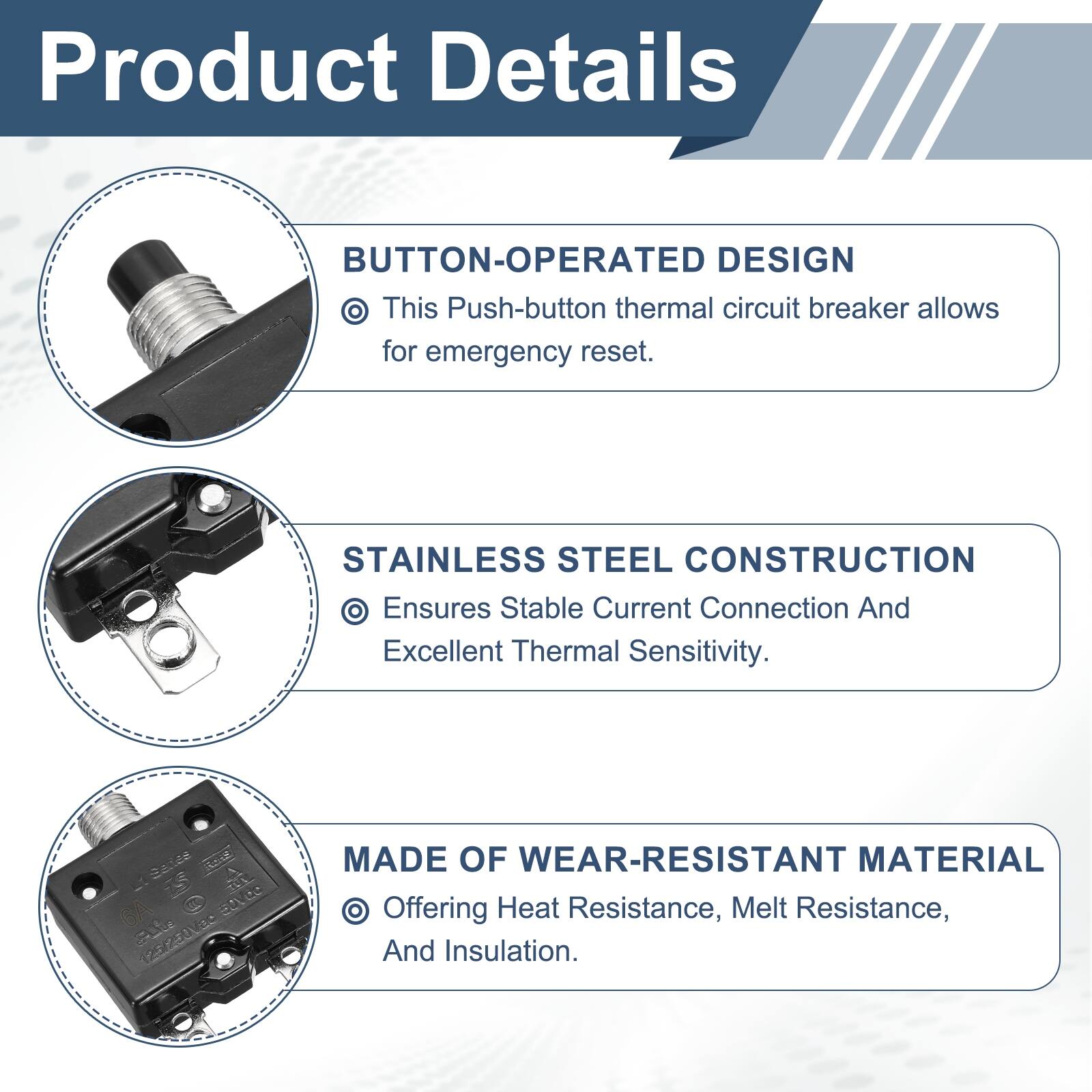 Product Details

BUTTON-OPERATED DESIGN
- This Push-button thermal circuit breaker allows for emergency reset.

STAINLESS STEEL CONSTRUCTION
- Ensures Stable Current Connection And Excellent Thermal Sensitivity.

MADE OF WEAR-RESISTANT MATERIAL
- Offering Heat Resistance, Melt Resistance, And Insulation.