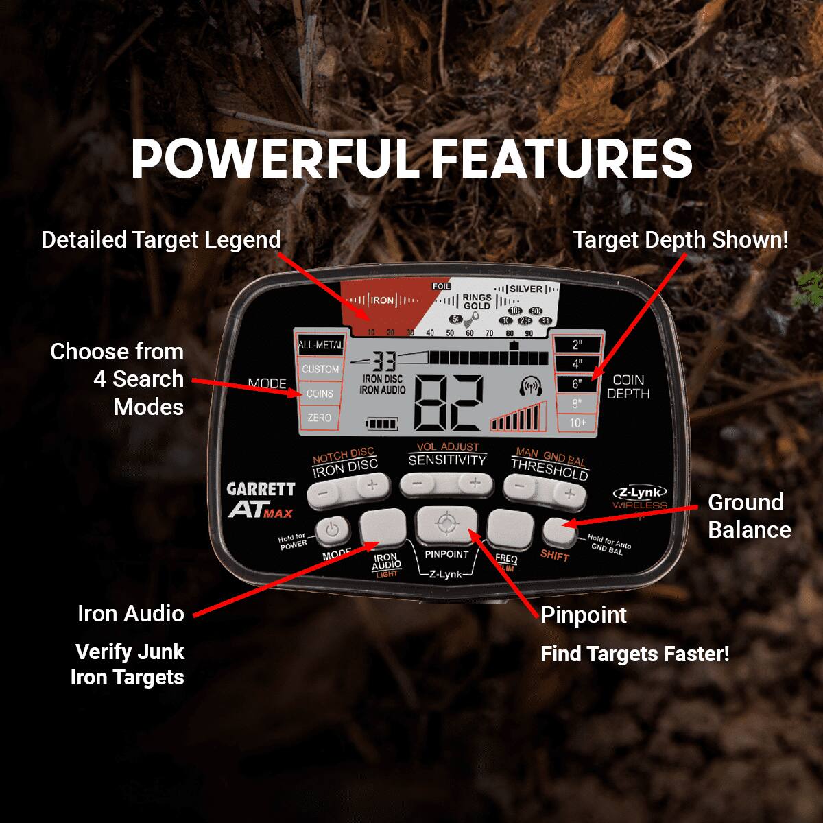 Sure, here is the corrected and grouped text from the image:

---

**POWERFUL FEATURES**

- **Detailed Target Legend**
- **Target Depth Shown!**
- **Choose from 4 Search Modes**
  - FOIL
  - SILVER
  - IRON
  - RINGS
  - GOLD
- **ALL-METAL**
- **CUSTOM**
- **IRON DISC**
- **COIN MODE**
- **IRON AUDIO**
- **IRON DISC**
- **IRON AUDIO**
- **IRON AUDIO Verify Junk Iron Targets**
- **Iron Audio**
- **Verify Junk Iron Targets**
- **Ground Balance**
- **Pinpoint**
- **Find Targets Faster!**
- **Z-Lynk**
- **WIRELESS**
- **Ground Balance**
- **Hold for Power**
- **MODE**
- **VOL ADJUST**
- **SENSITIVITY**
- **THRESHOLD**
- **PINPOINT**
- **SHIFT**
- **FREQ**
- **IRON AUDIO**
- **IRON AUDIO**
- **IRON AUDIO**
- **IRON AUDIO**
- **IRON AUDIO**
- **IRON AUDIO**
- **IRON AUDIO**
- **IRON AUDIO**
- **IRON AUDIO**
- **IRON AUDIO**
- **