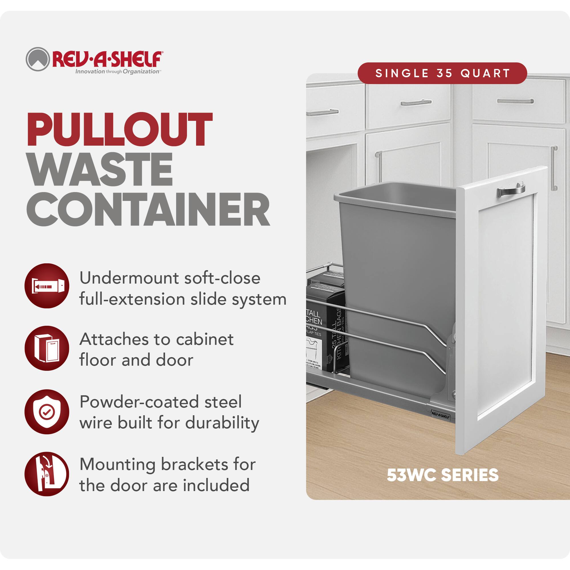 REV-A-SHELF Innovation through Organization  
SINGLE 35 QUART PULLOUT WASTE CONTAINER  
Undermount soft-close full-extension slide system  
Attaches to cabinet floor and door  
Powder-coated steel wire built for durability  
Mounting brackets for the door are included  
53WC SERIES