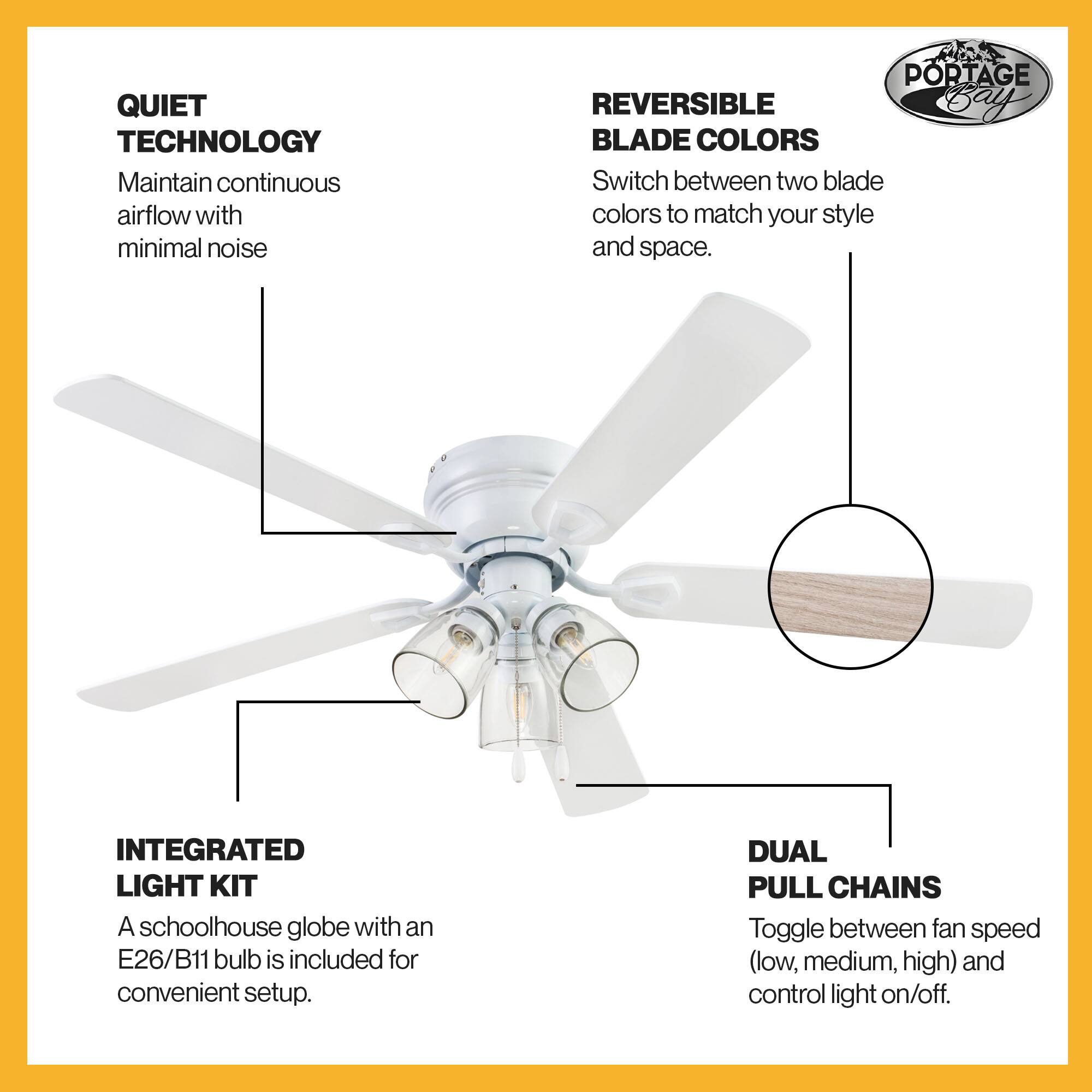 QUIET TECHNOLOGY  
Maintain continuous airflow with minimal noise  

REVERSIBLE BLADE COLORS  
Switch between two blade colors to match your style and space.  

INTEGRATED LIGHT KIT  
A schoolhouse globe with an E26/B11 bulb is included for convenient setup.  

DUAL PULL CHAINS  
Toggle between fan speed (low, medium, high) and control light on/off.