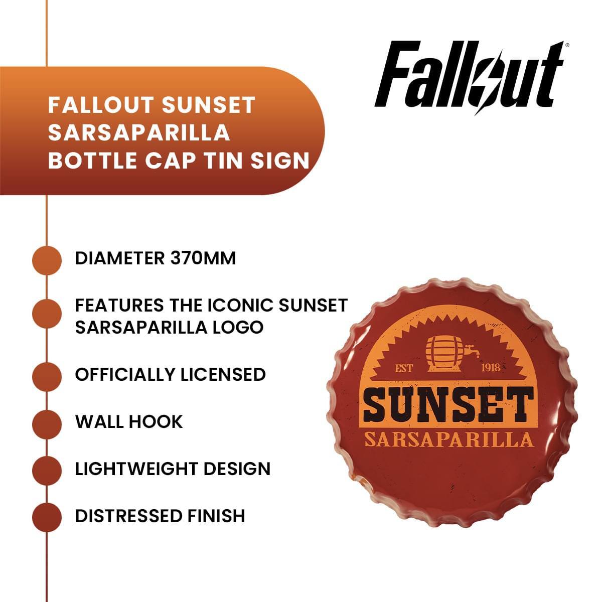 FALLOUT SUNSET SARSAPARILLA BOTTLE CAP TIN SIGN  
DIAMETER 370MM  
FEATURES THE ICONIC SUNSET SARSAPARILLA LOGO  
OFFICIALLY LICENSED  
WALL HOOK  
LIGHTWEIGHT DESIGN  
DISTRESSED FINISH  
EST 1918