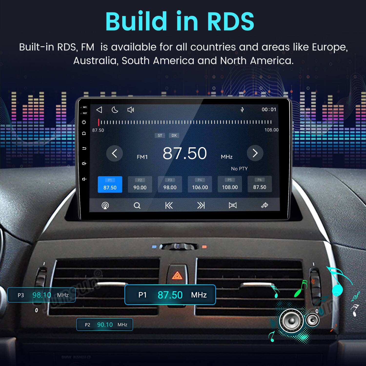 Build in RDS  
Built-in RDS, FM is available for all countries and areas like Europe, Australia, South America and North America.  

MC NOT  
00:01  
87.50  
ST  
DX  
108.00  
FM1 87.50 MHz No PTY  
P1  
P2  
P3  
P4  
PS  
P6  
87.50  
90.00  
98.00  
106.00  
108.00  
87.50  
P3 Story 98.10 MHz  
P2 90.10 MHz  
P1 BMW BUSINESS CO  
87.50 MHz