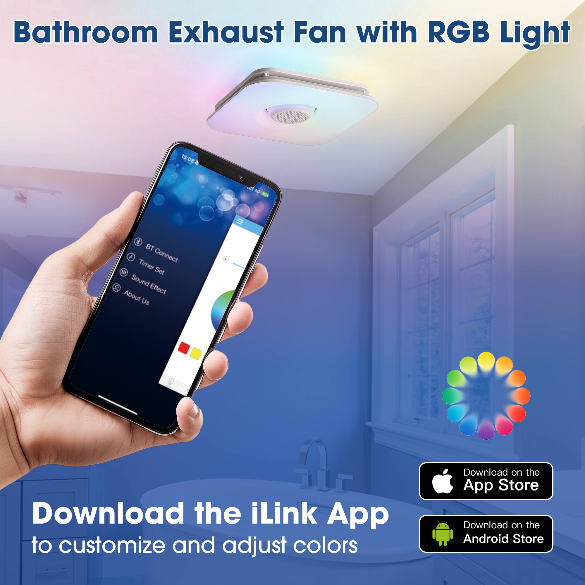 Bathroom Exhaust Fan with RGB Light

15:08 & AD - BT Connect Timer Set Sound Effect About Us

Download the iLink App to customize and adjust colors

Download on the App Store

Download on the Android Store