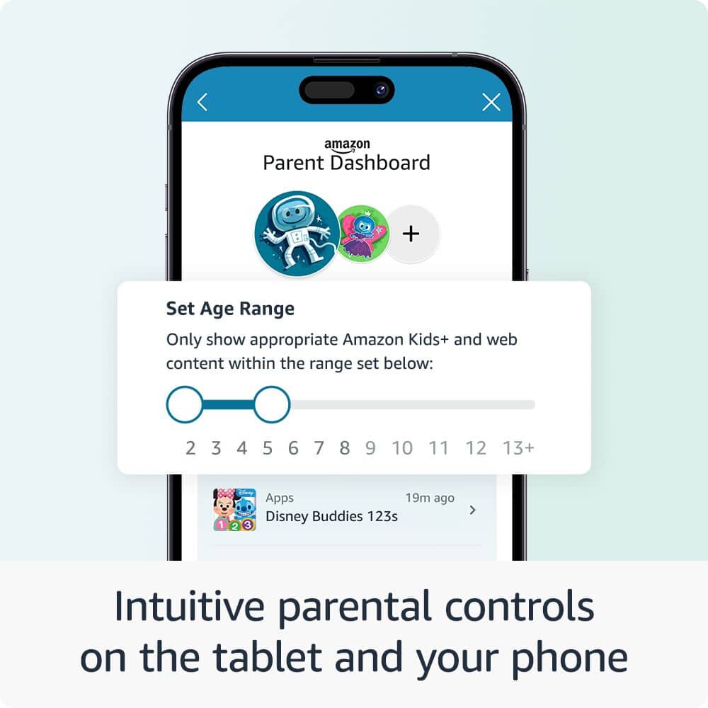 Intuitive parental controls on the tablet and your phone:
* Amazon Parent Dashboard
* Set Age Range
* Only show appropriate Amazon Kids+ and web content within the range set below:
* 2, 3, 4, 5, 6, 7, 8, 9, 10, 11, 12, 13+
* 1, 2, Apps
* 19m ago
* Disney Buddies
* 123s
* 3