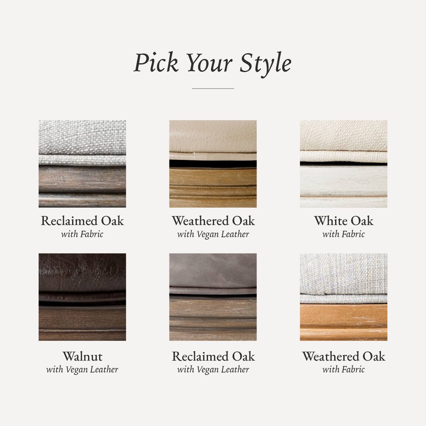 Pick Your Style

- Reclaimed Oak with Fabric
- Weathered Oak with Vegan Leather
- White Oak with Fabric
- Walnut with Vegan Leather
- Reclaimed Oak with Vegan Leather
- Weathered Oak with Fabric