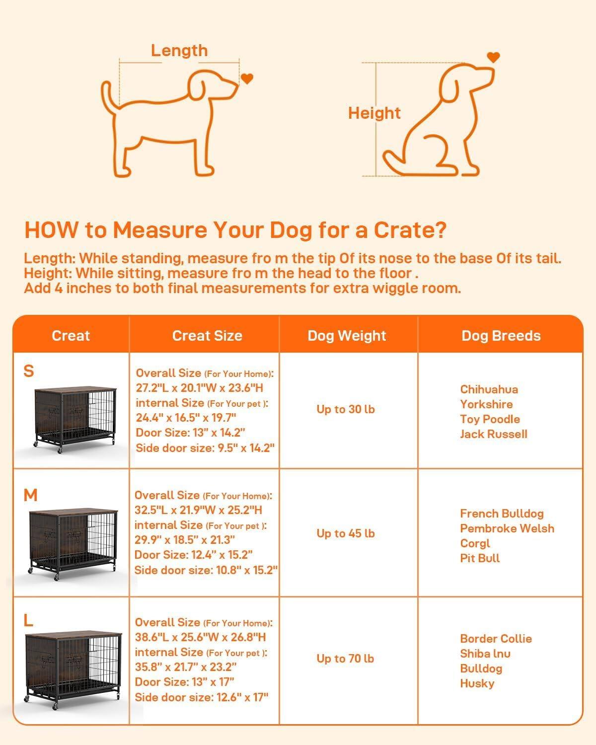 **HOW to Measure Your Dog for a Crate?**

Length: While standing, measure from the tip of its nose to the base of its tail.  
Height: While sitting, measure from the head to the floor.  
Add 4 inches to both final measurements for extra wiggle room.

| Crate | Crate Size | Dog Weight | Dog Breeds |
|-------|-----------|-----------|-----------|
| S     | Overall Size (For Your Home): 27.2"L x 20.1"W x 23.6"H  
internal Size (For Your pet): 24.4" x 16.5" x 19.7"  
Door Size: 13" x 14.2"  
Side door size: 9.5" x 14.2" | Up to 30 lb | Chihuahua  
Yorkshire  
Toy Poodle  
Jack Russell |
| M     | Overall Size (For Your Home): 32.5"L x 21.9"W x 25.2"H  
internal Size (For Your pet): 29.9" x 18.5" x 21.3"  
Door