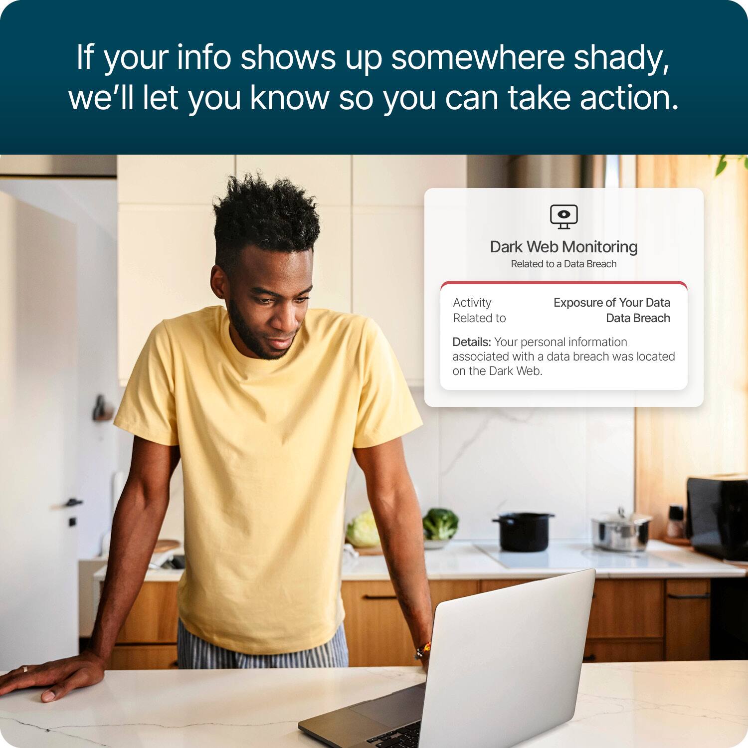 If your info shows up somewhere shady, we'll let you know so you can take action.

Dark Web Monitoring
Related to a Data Breach

Activity Related to
Exposure of Your Data
Data Breach

Details: Your personal information associated with a data breach was located on the Dark Web.